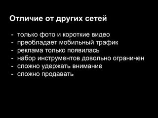 Отличие от других сетей
- только фото и короткие видео
- преобладает мобильный трафик
- реклама только появилась
- набор инструментов довольно ограничен
- сложно удержать внимание
- сложно продавать