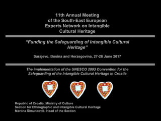 11th Annual Meeting
of the South-East European
Experts Network on Intangible
Cultural Heritage
“Funding the Safeguarding of Intangible Cultural
Heritage”
Sarajevo, Bosina and Herzegovina, 27-28 June 2017
The implementation of the UNESCO 2003 Convention for the
Safeguarding of the Intangible Cultural Heritage in Croatia
Republic of Croatia, Ministry of Culture
Section for Ethnographic and Intangible Cultural Heritage
Martina Šimunković, Head of the Section
 
