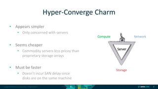 Copyright © 2018 DataCore Software Corp. – All Rights Reserved.
• Appears simpler
• Only concerned with servers
• Seems cheaper
• Commodity servers less pricey than
proprietary storage arrays
• Must be faster
• Doesn’t incur SAN delay since
disks are on the same machine
9
Hyper-Converge Charm
Compute Network
Storage
Server
 