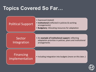 Topics Covered So Far…
• Expressed (stated)
• Institutional (reflected in policies & working
arrangements)
• Budgetary: Allocating resources for adaptation
Political Support
• An example of institutional support; reflecting
adaptation priorities in policies, plans and institutional
arrangements
Sector
Integration
• Including integration into budgets (more on this later..)
Financing
implementation
 
