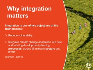 Why integration
matters
Integration is one of two objectives of the
NAP process:
 Reduce vulnerability
 Integrate climate change adaptation into new
and existing development planning
processes, across all relevant sectors and
levels
UNFCCC, 5/CP.17
 