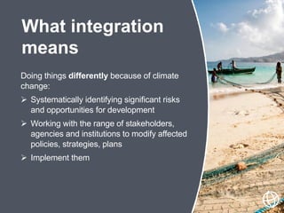 Doing things differently because of climate
change:
 Systematically identifying significant risks
and opportunities for development
 Working with the range of stakeholders,
agencies and institutions to modify affected
policies, strategies, plans
 Implement them
What integration
means
 
