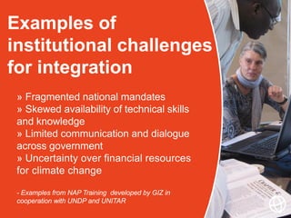Examples of
institutional challenges
for integration
» Fragmented national mandates
» Skewed availability of technical skills
and knowledge
» Limited communication and dialogue
across government
» Uncertainty over financial resources
for climate change
- Examples from NAP Training developed by GIZ in
cooperation with UNDP and UNITAR
 