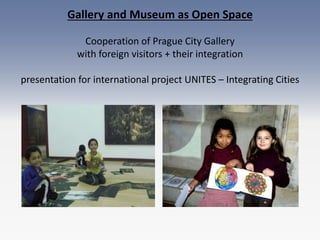Gallery and Museum as Open Space
Cooperation of Prague City Gallery
with foreign visitors + their integration
presentation for international project UNITES – Integrating Cities
 