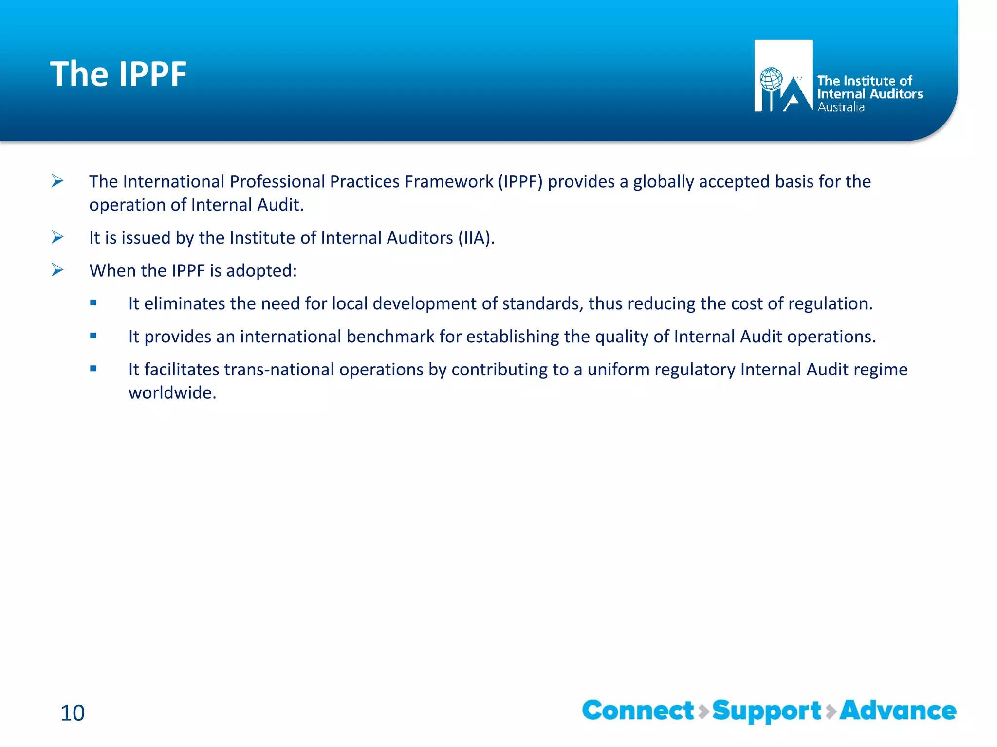 The IPPF
 The International Professional Practices Framework (IPPF) provides a globally accepted basis for the
operation of Internal Audit.
 It is issued by the Institute of Internal Auditors (IIA).
 When the IPPF is adopted:
 It eliminates the need for local development of standards, thus reducing the cost of regulation.
 It provides an international benchmark for establishing the quality of Internal Audit operations.
 It facilitates trans-national operations by contributing to a uniform regulatory Internal Audit regime
worldwide.
10
 