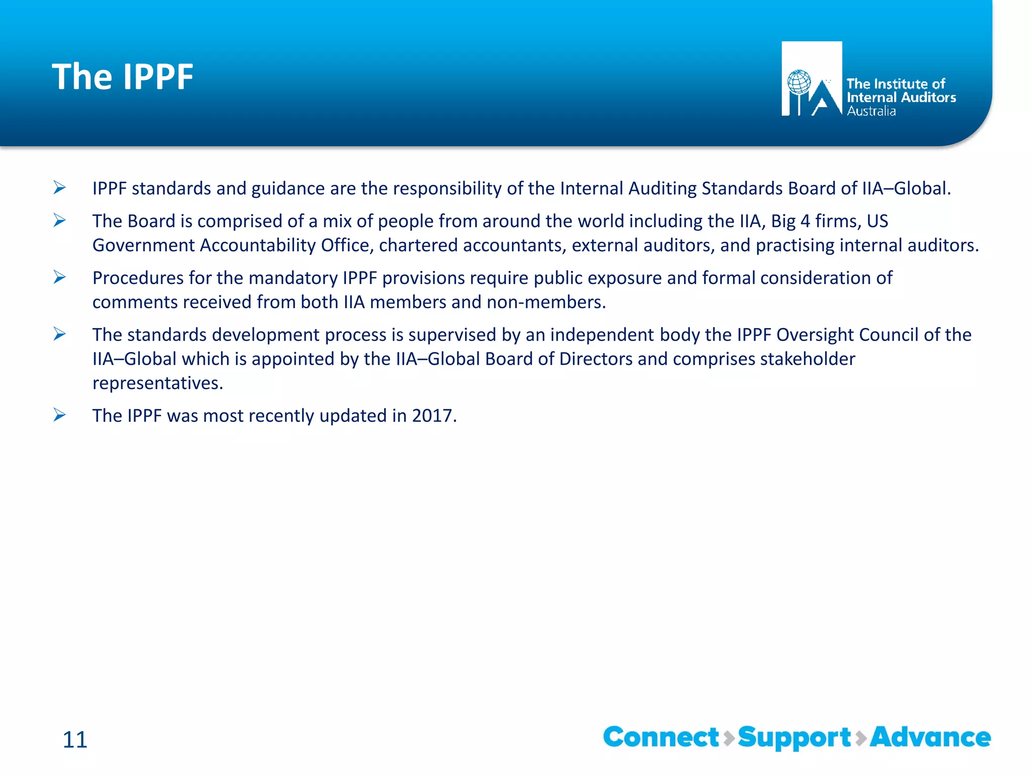 The IPPF
 IPPF standards and guidance are the responsibility of the Internal Auditing Standards Board of IIA–Global.
 The Board is comprised of a mix of people from around the world including the IIA, Big 4 firms, US
Government Accountability Office, chartered accountants, external auditors, and practising internal auditors.
 Procedures for the mandatory IPPF provisions require public exposure and formal consideration of
comments received from both IIA members and non-members.
 The standards development process is supervised by an independent body the IPPF Oversight Council of the
IIA–Global which is appointed by the IIA–Global Board of Directors and comprises stakeholder
representatives.
 The IPPF was most recently updated in 2017.
11
 