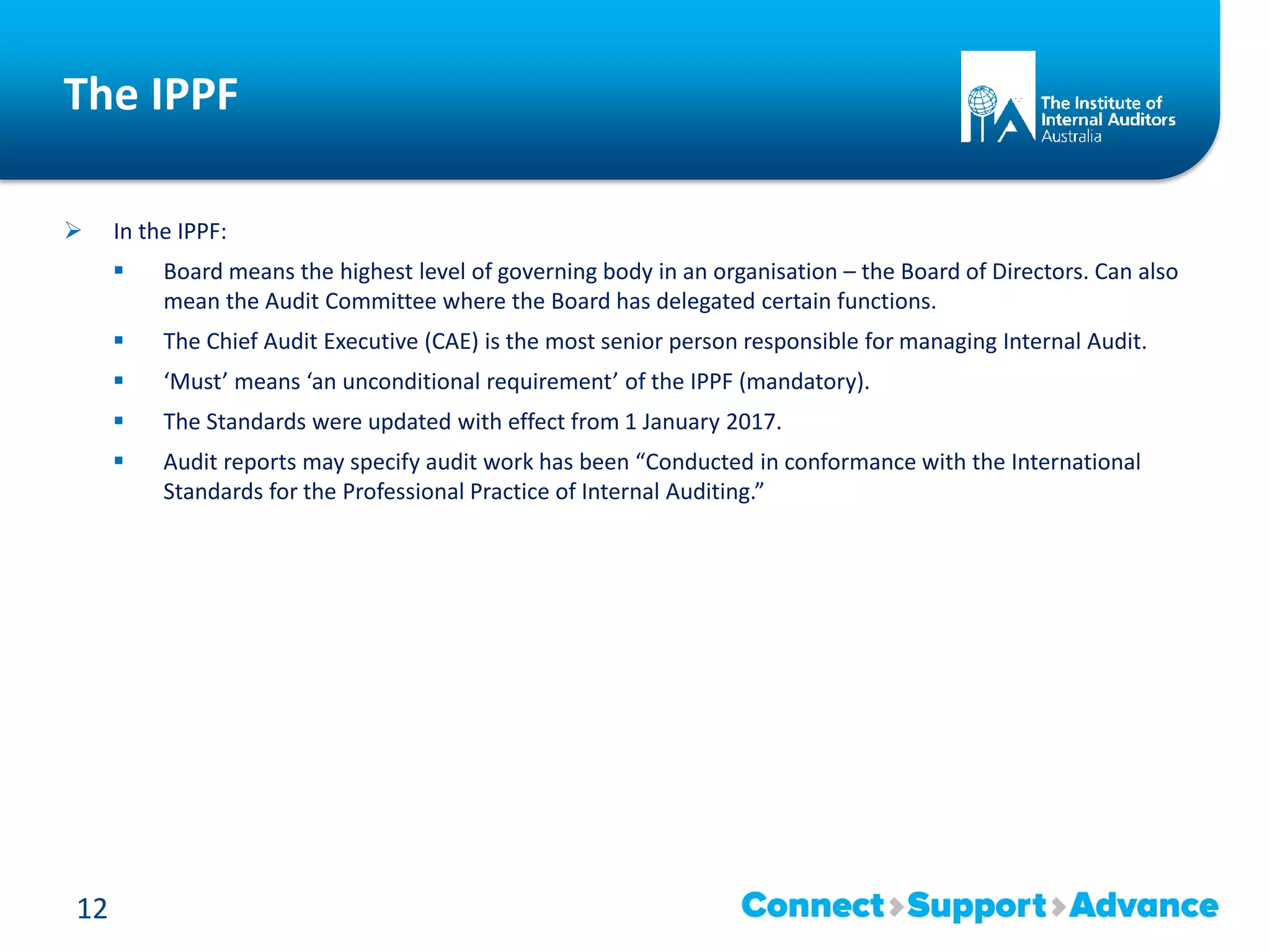 The IPPF
 In the IPPF:
 Board means the highest level of governing body in an organisation – the Board of Directors. Can also
mean the Audit Committee where the Board has delegated certain functions.
 The Chief Audit Executive (CAE) is the most senior person responsible for managing Internal Audit.
 ‘Must’ means ‘an unconditional requirement’ of the IPPF (mandatory).
 The Standards were updated with effect from 1 January 2017.
 Audit reports may specify audit work has been “Conducted in conformance with the International
Standards for the Professional Practice of Internal Auditing.”
12
 