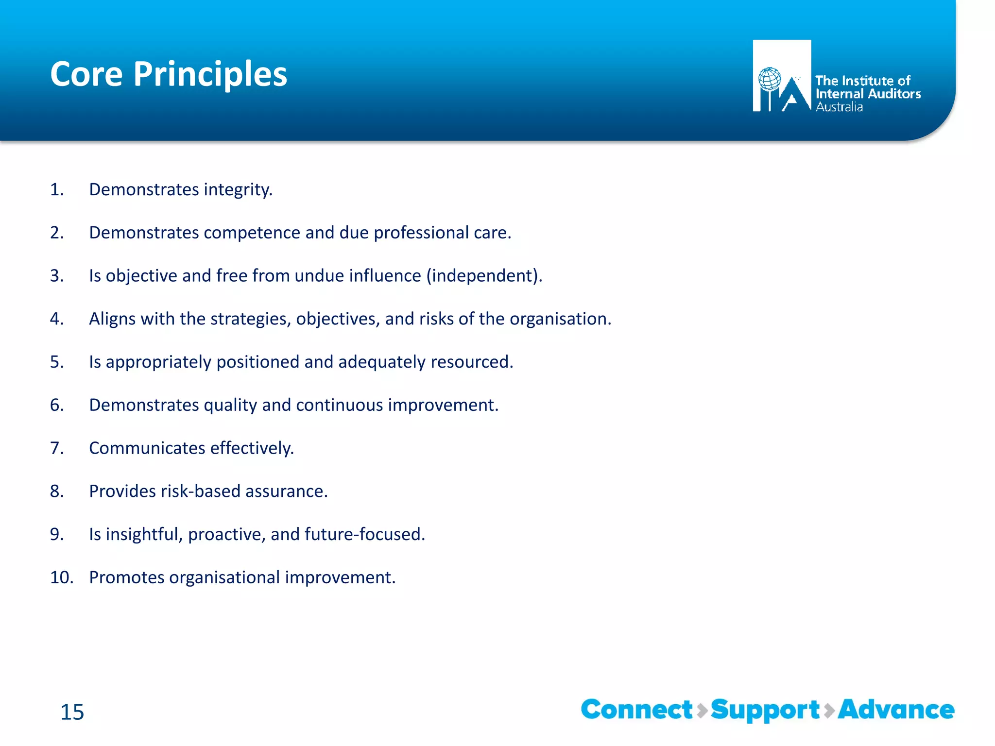 Core Principles
1. Demonstrates integrity.
2. Demonstrates competence and due professional care.
3. Is objective and free from undue influence (independent).
4. Aligns with the strategies, objectives, and risks of the organisation.
5. Is appropriately positioned and adequately resourced.
6. Demonstrates quality and continuous improvement.
7. Communicates effectively.
8. Provides risk-based assurance.
9. Is insightful, proactive, and future-focused.
10. Promotes organisational improvement.
15
 