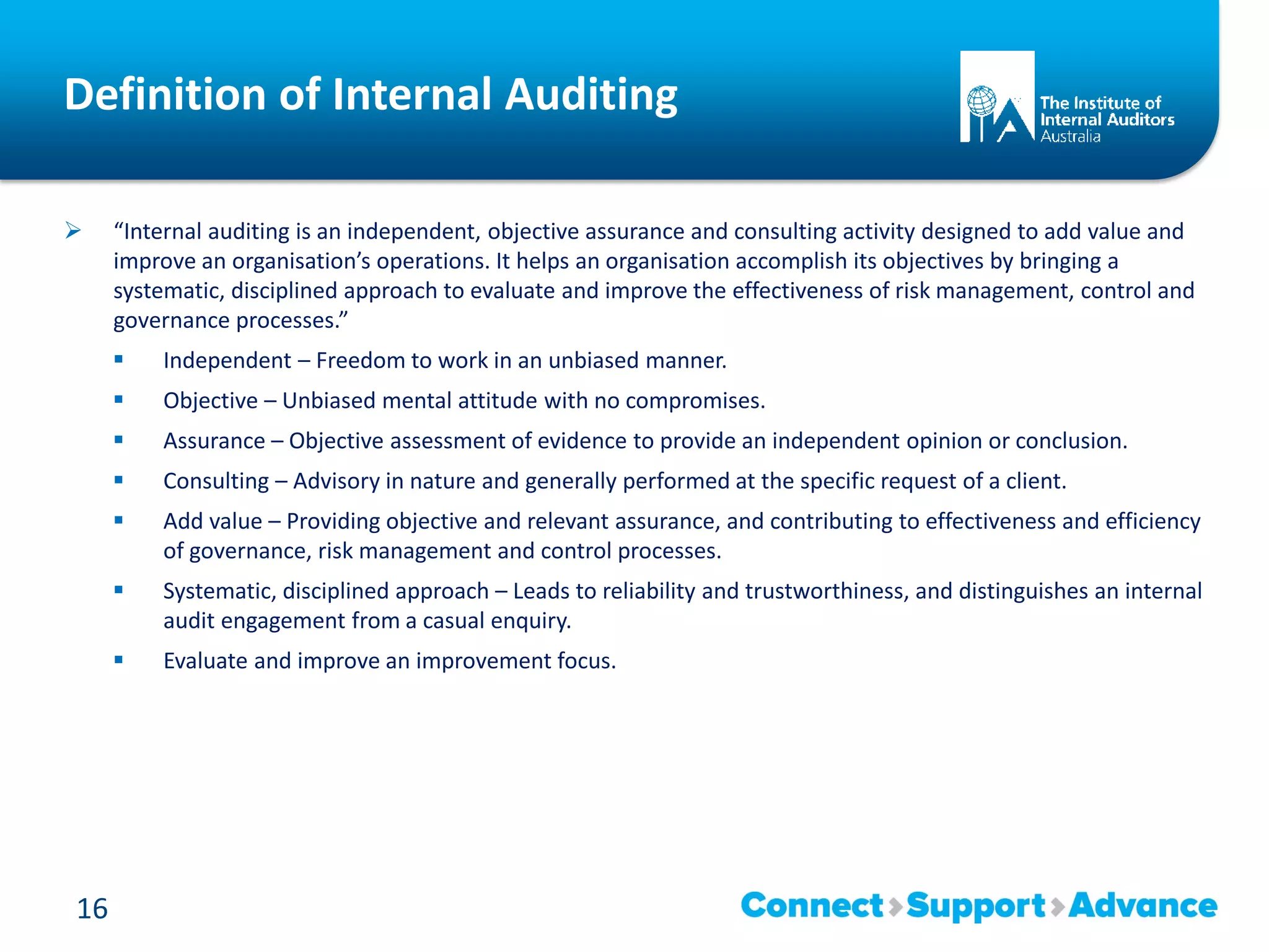 Definition of Internal Auditing
 “Internal auditing is an independent, objective assurance and consulting activity designed to add value and
improve an organisation’s operations. It helps an organisation accomplish its objectives by bringing a
systematic, disciplined approach to evaluate and improve the effectiveness of risk management, control and
governance processes.”
 Independent – Freedom to work in an unbiased manner.
 Objective – Unbiased mental attitude with no compromises.
 Assurance – Objective assessment of evidence to provide an independent opinion or conclusion.
 Consulting – Advisory in nature and generally performed at the specific request of a client.
 Add value – Providing objective and relevant assurance, and contributing to effectiveness and efficiency
of governance, risk management and control processes.
 Systematic, disciplined approach – Leads to reliability and trustworthiness, and distinguishes an internal
audit engagement from a casual enquiry.
 Evaluate and improve an improvement focus.
16
 