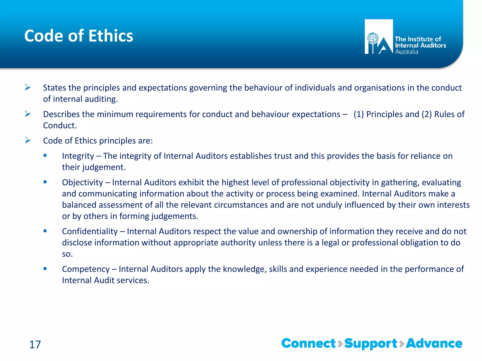 Code of Ethics
 States the principles and expectations governing the behaviour of individuals and organisations in the conduct
of internal auditing.
 Describes the minimum requirements for conduct and behaviour expectations – (1) Principles and (2) Rules of
Conduct.
 Code of Ethics principles are:
 Integrity – The integrity of Internal Auditors establishes trust and this provides the basis for reliance on
their judgement.
 Objectivity – Internal Auditors exhibit the highest level of professional objectivity in gathering, evaluating
and communicating information about the activity or process being examined. Internal Auditors make a
balanced assessment of all the relevant circumstances and are not unduly influenced by their own interests
or by others in forming judgements.
 Confidentiality – Internal Auditors respect the value and ownership of information they receive and do not
disclose information without appropriate authority unless there is a legal or professional obligation to do
so.
 Competency – Internal Auditors apply the knowledge, skills and experience needed in the performance of
Internal Audit services.
17
 