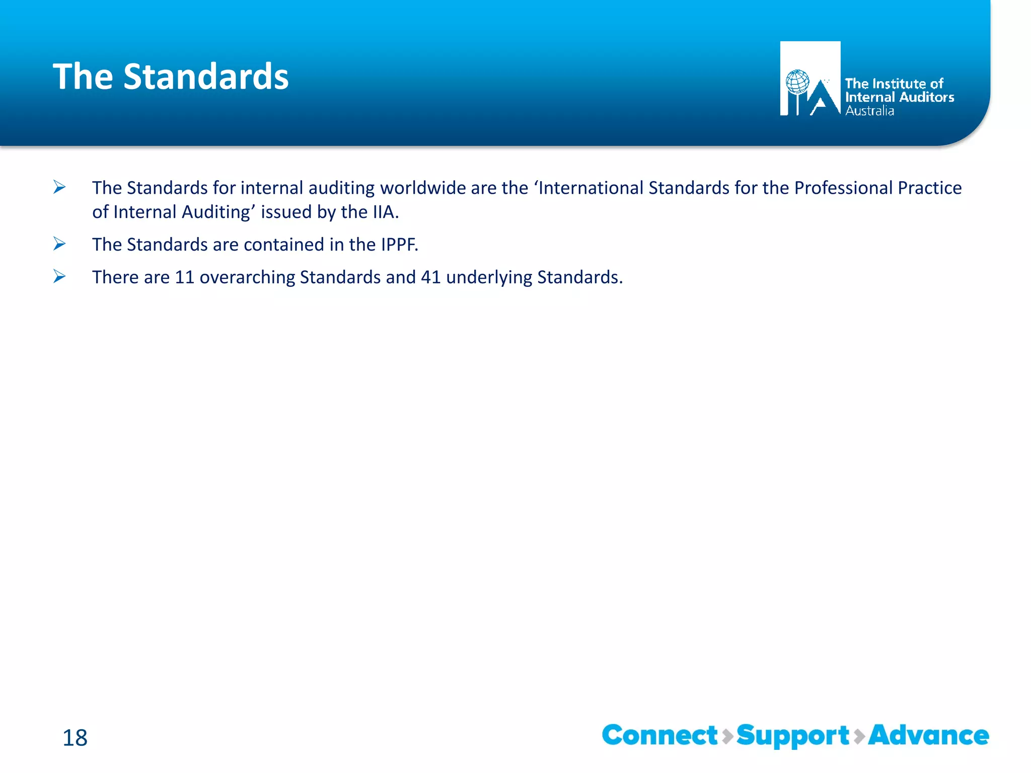 The Standards
 The Standards for internal auditing worldwide are the ‘International Standards for the Professional Practice
of Internal Auditing’ issued by the IIA.
 The Standards are contained in the IPPF.
 There are 11 overarching Standards and 41 underlying Standards.
18
 