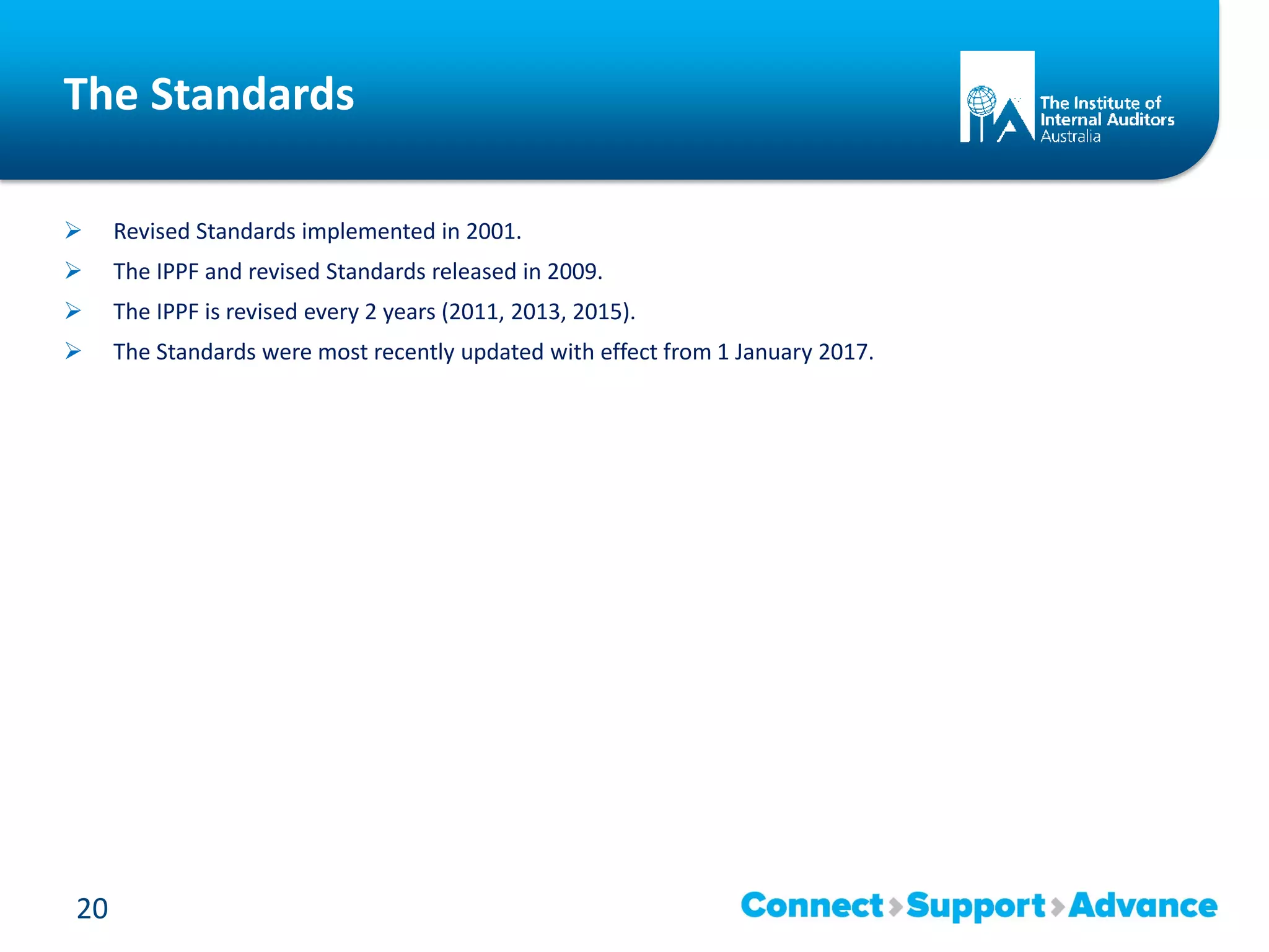 The Standards
 Revised Standards implemented in 2001.
 The IPPF and revised Standards released in 2009.
 The IPPF is revised every 2 years (2011, 2013, 2015).
 The Standards were most recently updated with effect from 1 January 2017.
20
 