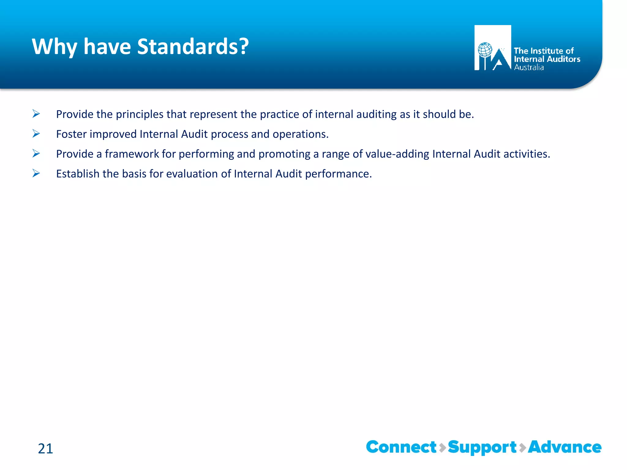 Why have Standards?
 Provide the principles that represent the practice of internal auditing as it should be.
 Foster improved Internal Audit process and operations.
 Provide a framework for performing and promoting a range of value-adding Internal Audit activities.
 Establish the basis for evaluation of Internal Audit performance.
21
 