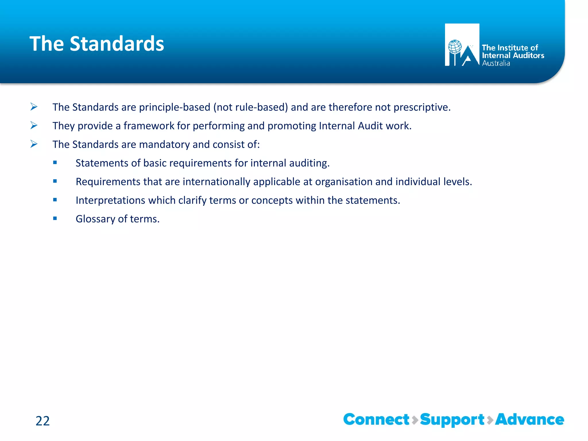 The Standards
 The Standards are principle-based (not rule-based) and are therefore not prescriptive.
 They provide a framework for performing and promoting Internal Audit work.
 The Standards are mandatory and consist of:
 Statements of basic requirements for internal auditing.
 Requirements that are internationally applicable at organisation and individual levels.
 Interpretations which clarify terms or concepts within the statements.
 Glossary of terms.
22
 