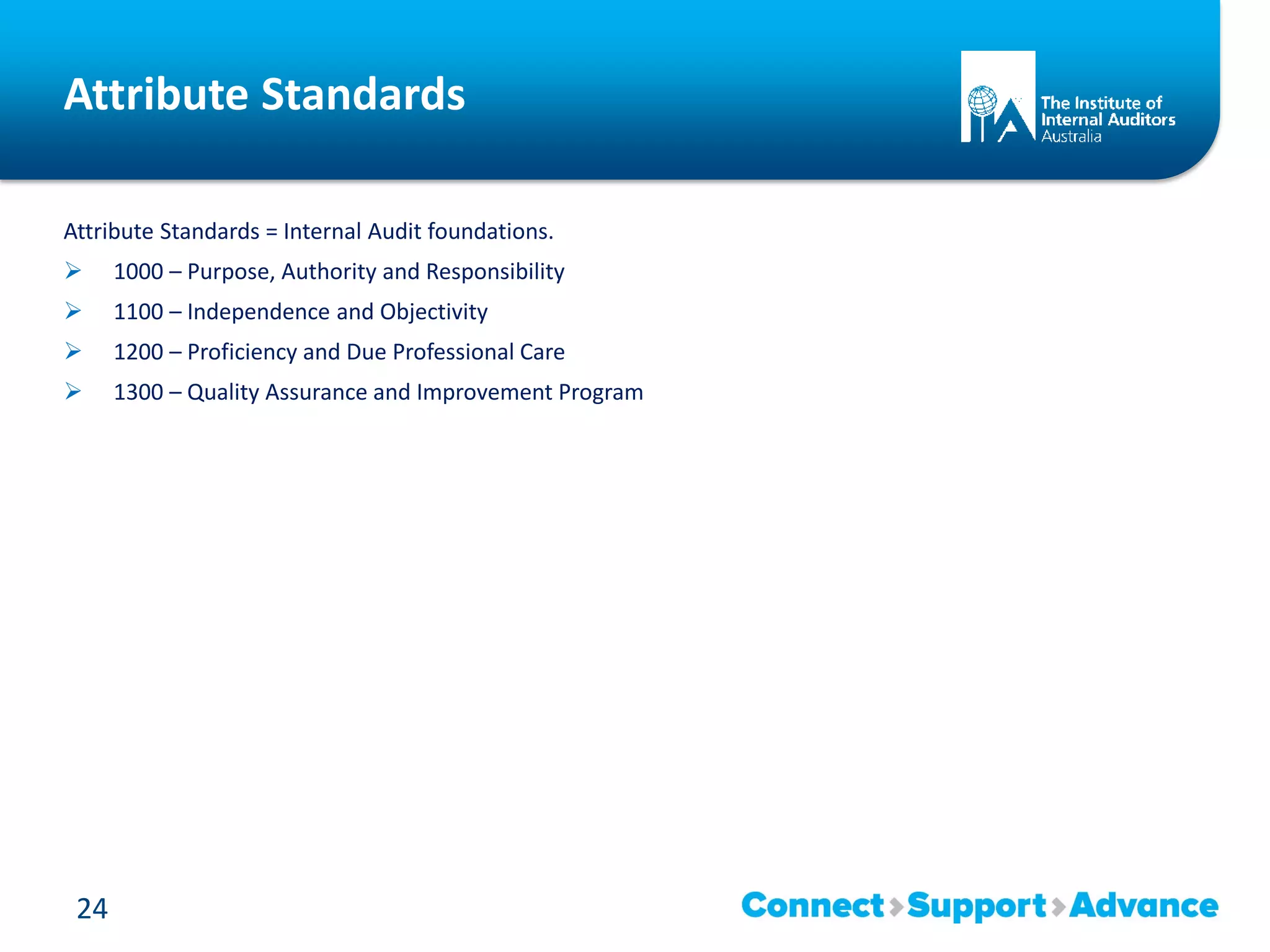 Attribute Standards
Attribute Standards = Internal Audit foundations.
 1000 – Purpose, Authority and Responsibility
 1100 – Independence and Objectivity
 1200 – Proficiency and Due Professional Care
 1300 – Quality Assurance and Improvement Program
24
 
