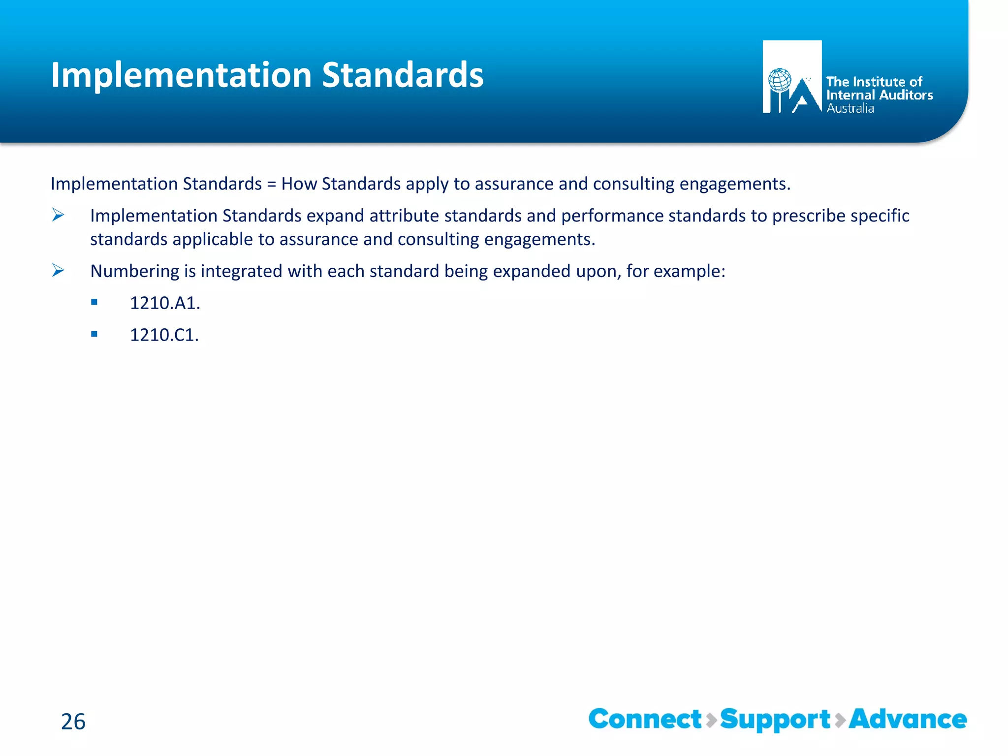 Implementation Standards
Implementation Standards = How Standards apply to assurance and consulting engagements.
 Implementation Standards expand attribute standards and performance standards to prescribe specific
standards applicable to assurance and consulting engagements.
 Numbering is integrated with each standard being expanded upon, for example:
 1210.A1.
 1210.C1.
26
 