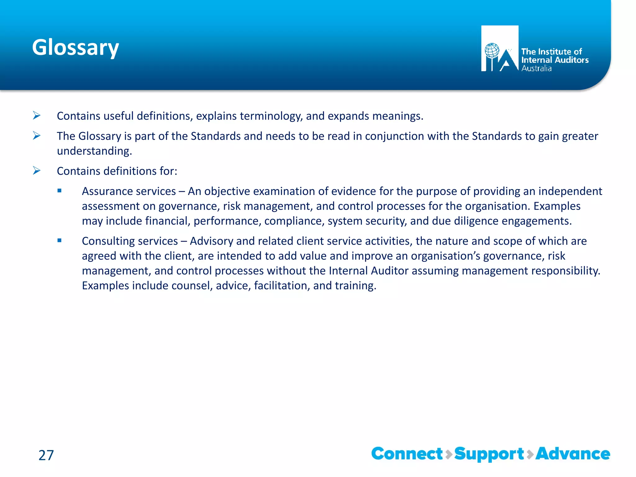 Glossary
 Contains useful definitions, explains terminology, and expands meanings.
 The Glossary is part of the Standards and needs to be read in conjunction with the Standards to gain greater
understanding.
 Contains definitions for:
 Assurance services – An objective examination of evidence for the purpose of providing an independent
assessment on governance, risk management, and control processes for the organisation. Examples
may include financial, performance, compliance, system security, and due diligence engagements.
 Consulting services – Advisory and related client service activities, the nature and scope of which are
agreed with the client, are intended to add value and improve an organisation’s governance, risk
management, and control processes without the Internal Auditor assuming management responsibility.
Examples include counsel, advice, facilitation, and training.
27
 