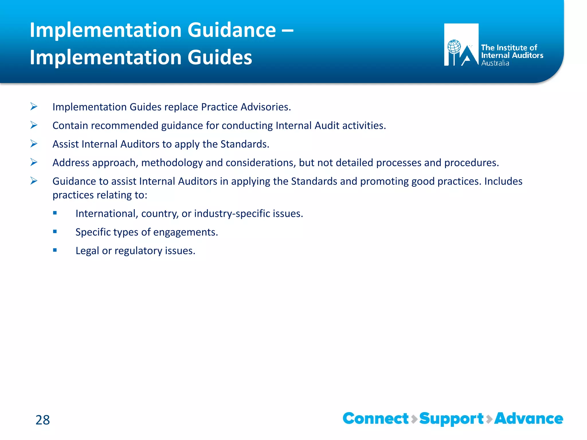 Implementation Guidance –
Implementation Guides
 Implementation Guides replace Practice Advisories.
 Contain recommended guidance for conducting Internal Audit activities.
 Assist Internal Auditors to apply the Standards.
 Address approach, methodology and considerations, but not detailed processes and procedures.
 Guidance to assist Internal Auditors in applying the Standards and promoting good practices. Includes
practices relating to:
 International, country, or industry-specific issues.
 Specific types of engagements.
 Legal or regulatory issues.
28
 