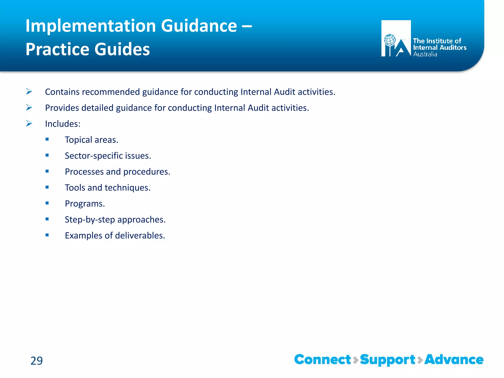 Implementation Guidance –
Practice Guides
 Contains recommended guidance for conducting Internal Audit activities.
 Provides detailed guidance for conducting Internal Audit activities.
 Includes:
 Topical areas.
 Sector-specific issues.
 Processes and procedures.
 Tools and techniques.
 Programs.
 Step-by-step approaches.
 Examples of deliverables.
29
 