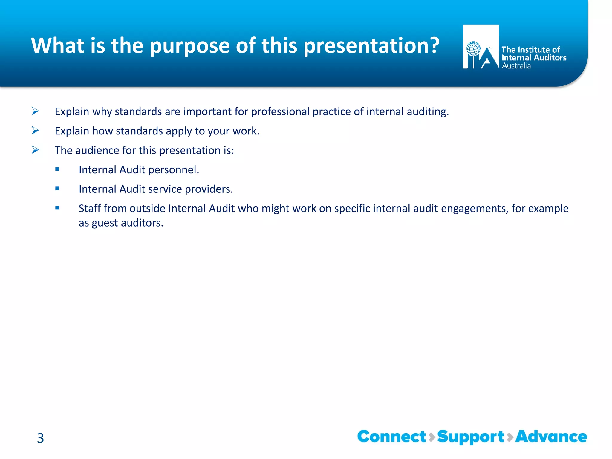 What is the purpose of this presentation?
 Explain why standards are important for professional practice of internal auditing.
 Explain how standards apply to your work.
 The audience for this presentation is:
 Internal Audit personnel.
 Internal Audit service providers.
 Staff from outside Internal Audit who might work on specific internal audit engagements, for example
as guest auditors.
3
 