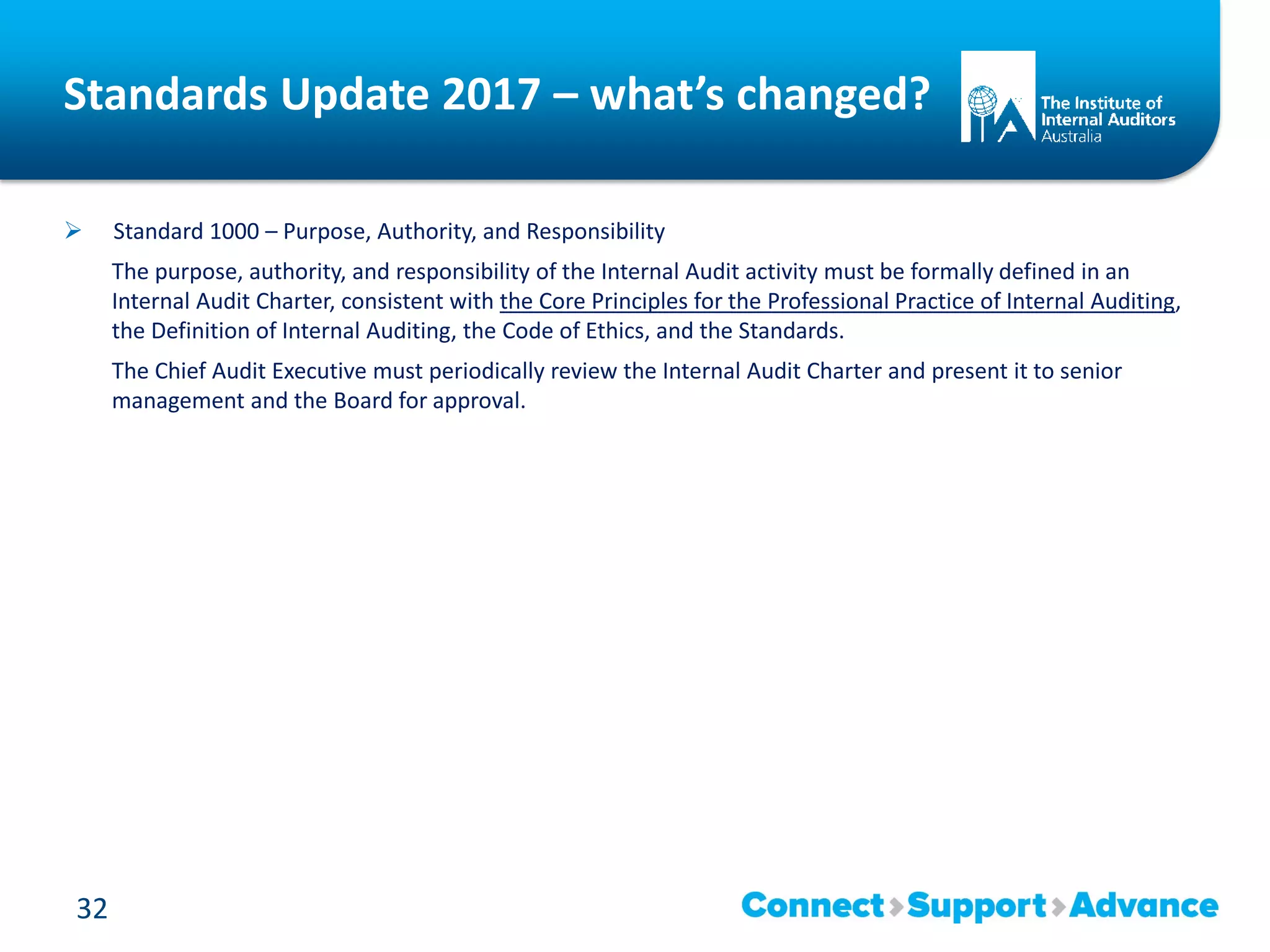 Standards Update 2017 – what’s changed?
 Standard 1000 – Purpose, Authority, and Responsibility
The purpose, authority, and responsibility of the Internal Audit activity must be formally defined in an
Internal Audit Charter, consistent with the Core Principles for the Professional Practice of Internal Auditing,
the Definition of Internal Auditing, the Code of Ethics, and the Standards.
The Chief Audit Executive must periodically review the Internal Audit Charter and present it to senior
management and the Board for approval.
32
 
