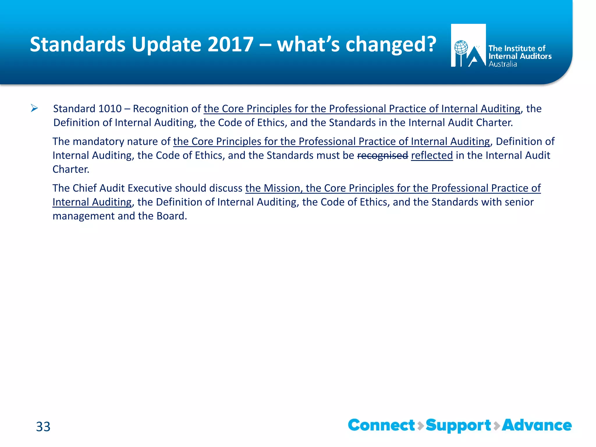 Standards Update 2017 – what’s changed?
 Standard 1010 – Recognition of the Core Principles for the Professional Practice of Internal Auditing, the
Definition of Internal Auditing, the Code of Ethics, and the Standards in the Internal Audit Charter.
The mandatory nature of the Core Principles for the Professional Practice of Internal Auditing, Definition of
Internal Auditing, the Code of Ethics, and the Standards must be recognised reflected in the Internal Audit
Charter.
The Chief Audit Executive should discuss the Mission, the Core Principles for the Professional Practice of
Internal Auditing, the Definition of Internal Auditing, the Code of Ethics, and the Standards with senior
management and the Board.
33
 