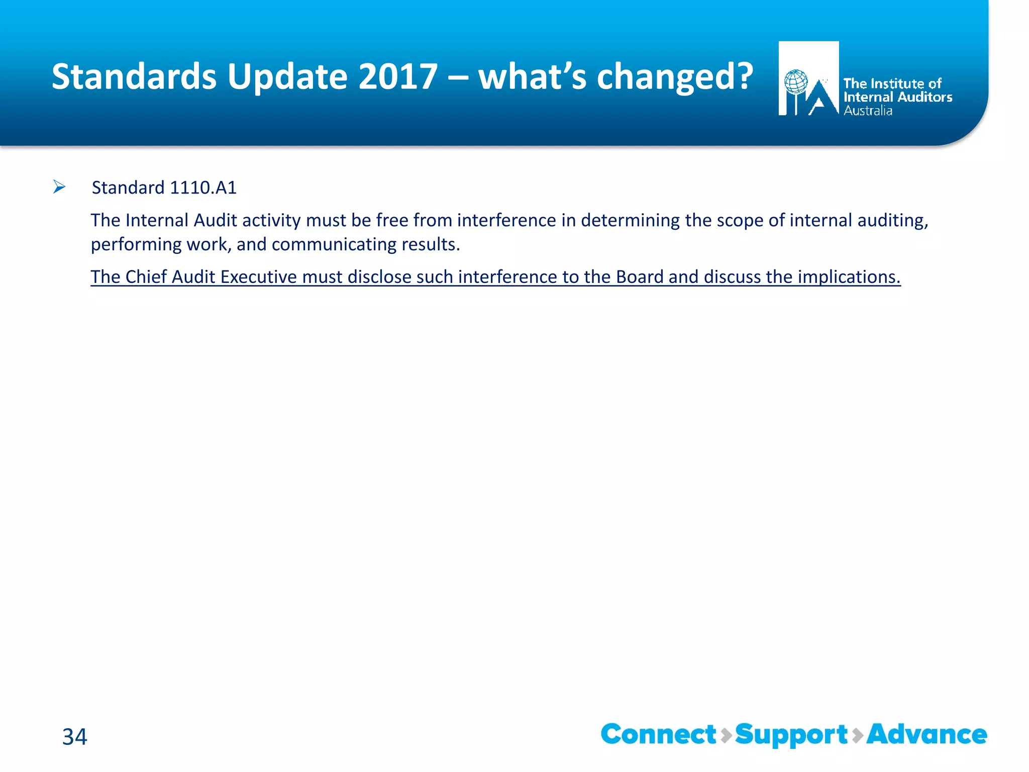 Standards Update 2017 – what’s changed?
 Standard 1110.A1
The Internal Audit activity must be free from interference in determining the scope of internal auditing,
performing work, and communicating results.
The Chief Audit Executive must disclose such interference to the Board and discuss the implications.
34
 