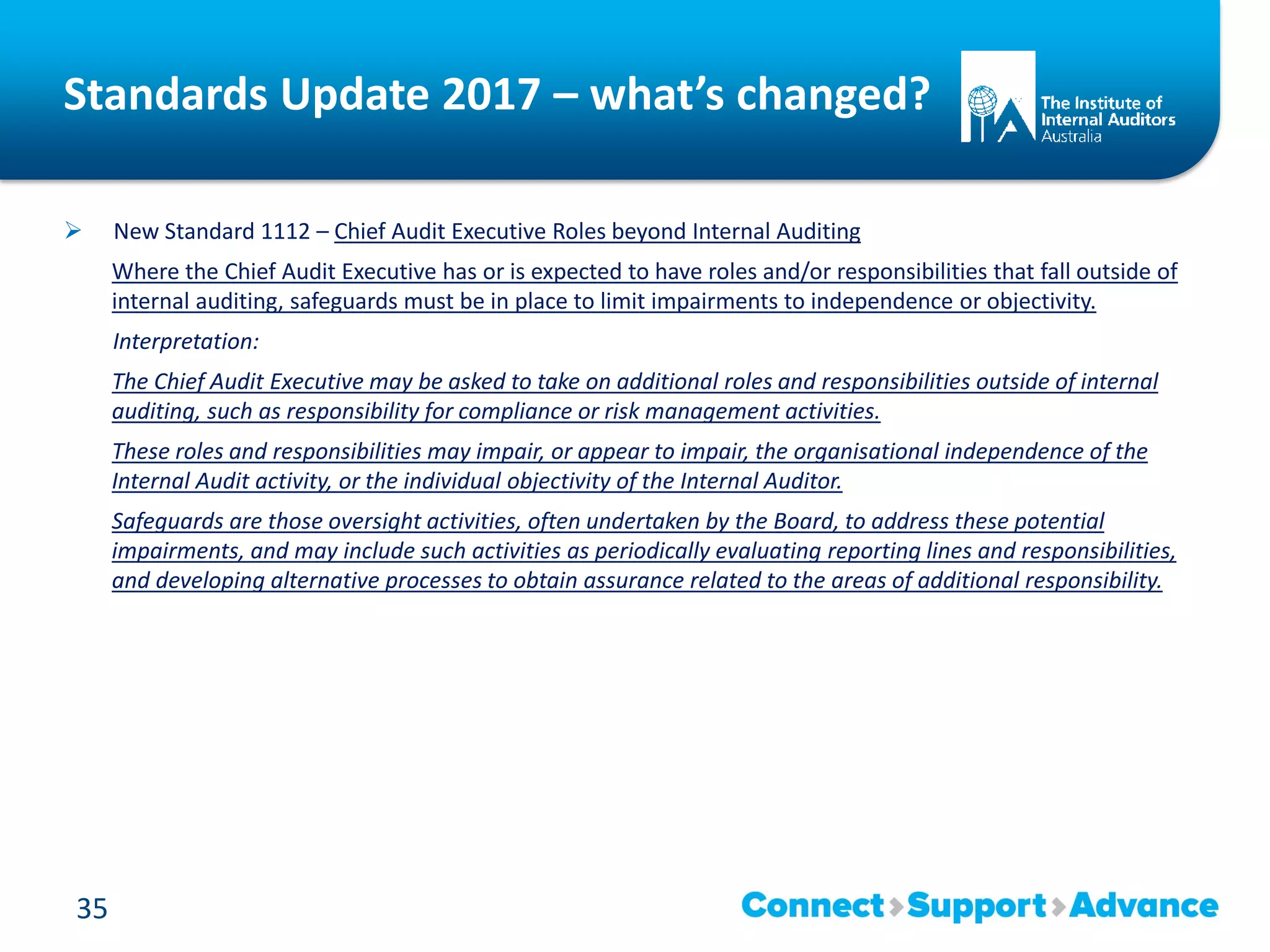 Standards Update 2017 – what’s changed?
 New Standard 1112 – Chief Audit Executive Roles beyond Internal Auditing
Where the Chief Audit Executive has or is expected to have roles and/or responsibilities that fall outside of
internal auditing, safeguards must be in place to limit impairments to independence or objectivity.
Interpretation:
The Chief Audit Executive may be asked to take on additional roles and responsibilities outside of internal
auditing, such as responsibility for compliance or risk management activities.
These roles and responsibilities may impair, or appear to impair, the organisational independence of the
Internal Audit activity, or the individual objectivity of the Internal Auditor.
Safeguards are those oversight activities, often undertaken by the Board, to address these potential
impairments, and may include such activities as periodically evaluating reporting lines and responsibilities,
and developing alternative processes to obtain assurance related to the areas of additional responsibility.
35
 