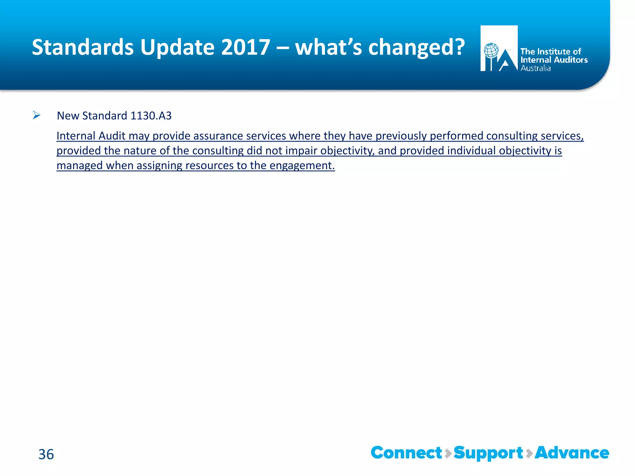 Standards Update 2017 – what’s changed?
 New Standard 1130.A3
Internal Audit may provide assurance services where they have previously performed consulting services,
provided the nature of the consulting did not impair objectivity, and provided individual objectivity is
managed when assigning resources to the engagement.
36
 