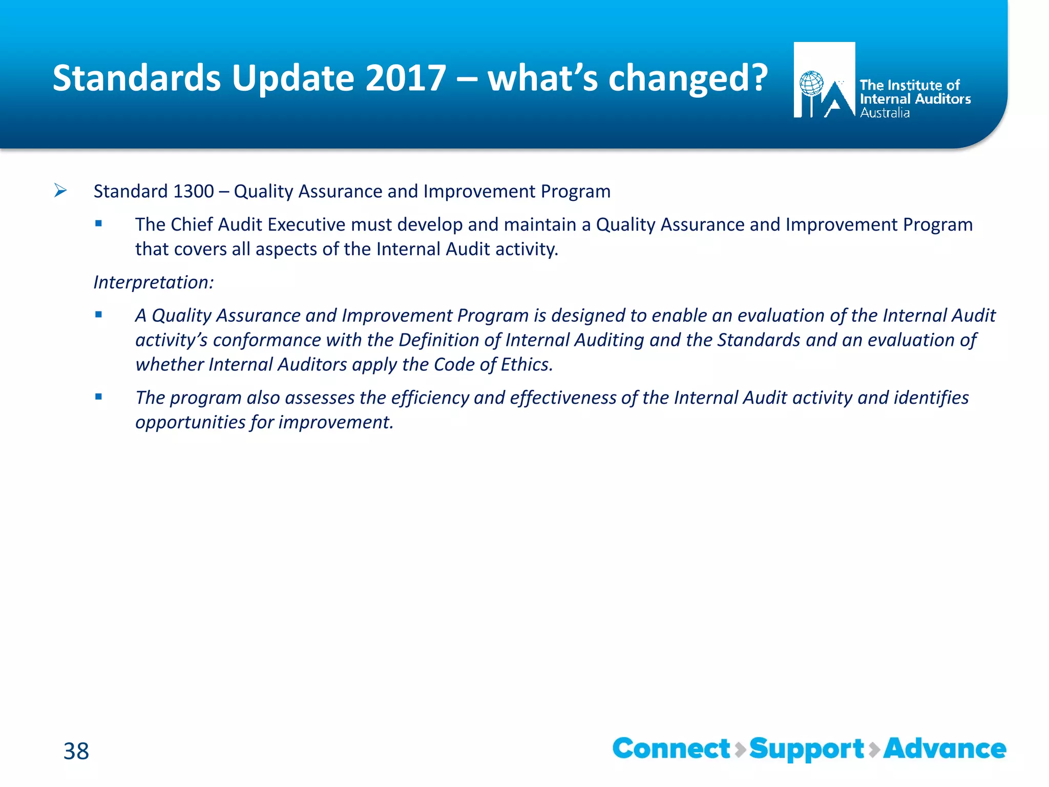Standards Update 2017 – what’s changed?
 Standard 1300 – Quality Assurance and Improvement Program
 The Chief Audit Executive must develop and maintain a Quality Assurance and Improvement Program
that covers all aspects of the Internal Audit activity.
Interpretation:
 A Quality Assurance and Improvement Program is designed to enable an evaluation of the Internal Audit
activity’s conformance with the Definition of Internal Auditing and the Standards and an evaluation of
whether Internal Auditors apply the Code of Ethics.
 The program also assesses the efficiency and effectiveness of the Internal Audit activity and identifies
opportunities for improvement.
38
 