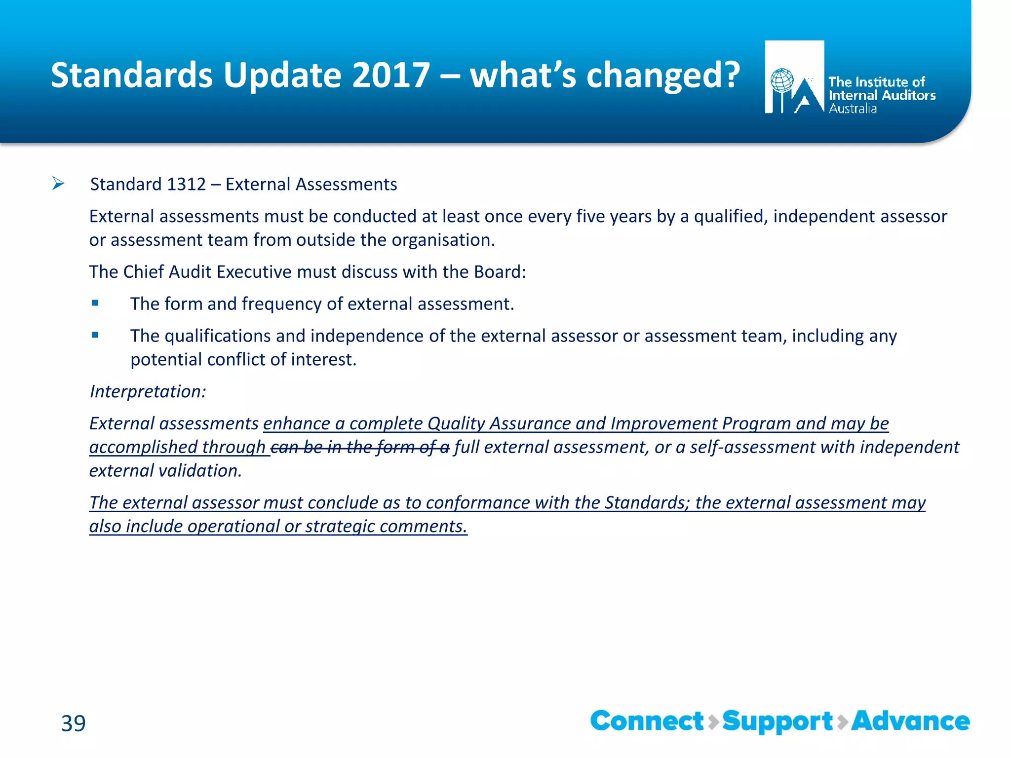 Standards Update 2017 – what’s changed?
 Standard 1312 – External Assessments
External assessments must be conducted at least once every five years by a qualified, independent assessor
or assessment team from outside the organisation.
The Chief Audit Executive must discuss with the Board:
 The form and frequency of external assessment.
 The qualifications and independence of the external assessor or assessment team, including any
potential conflict of interest.
Interpretation:
External assessments enhance a complete Quality Assurance and Improvement Program and may be
accomplished through can be in the form of a full external assessment, or a self-assessment with independent
external validation.
The external assessor must conclude as to conformance with the Standards; the external assessment may
also include operational or strategic comments.
39
 