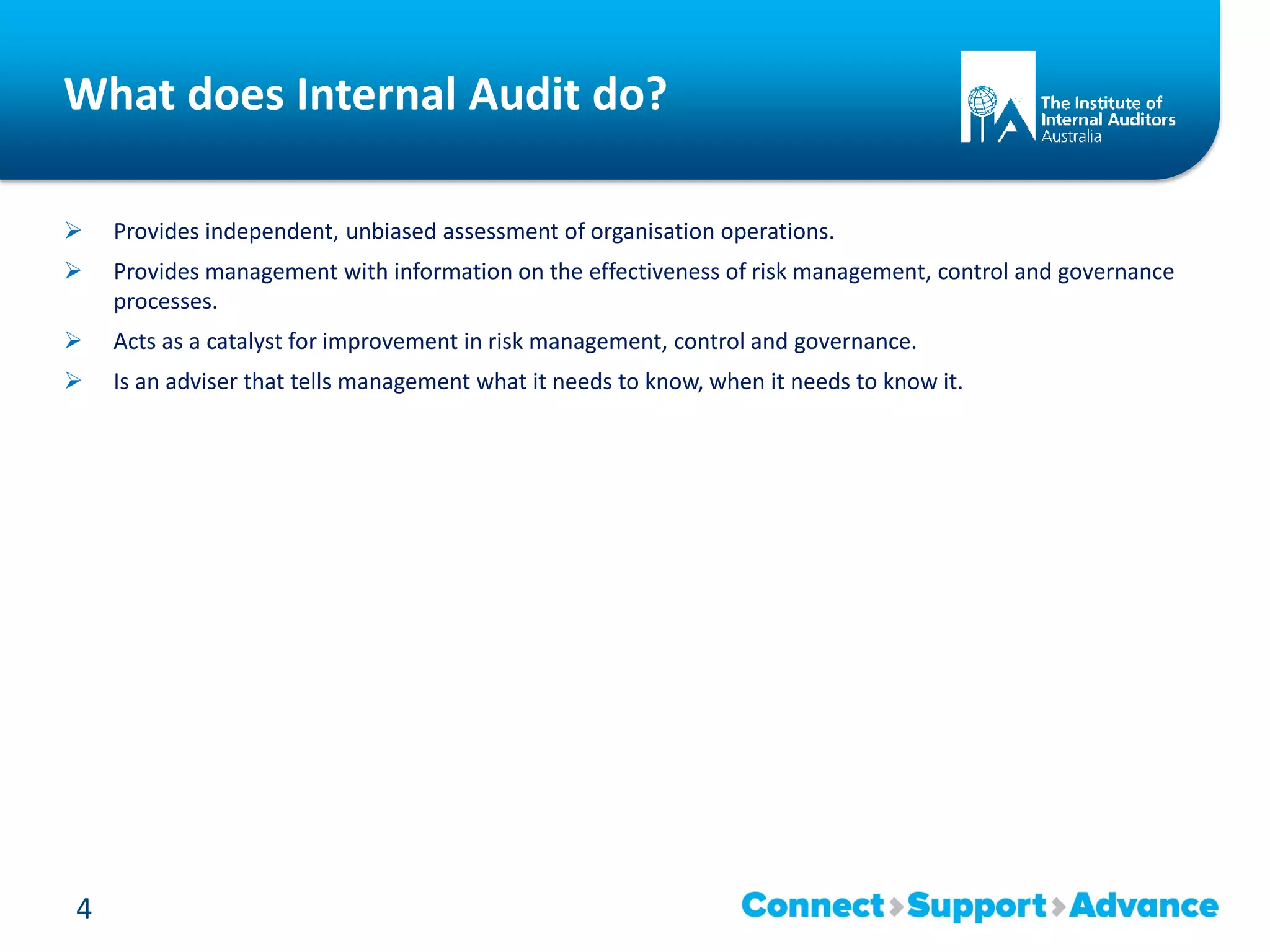 What does Internal Audit do?
 Provides independent, unbiased assessment of organisation operations.
 Provides management with information on the effectiveness of risk management, control and governance
processes.
 Acts as a catalyst for improvement in risk management, control and governance.
 Is an adviser that tells management what it needs to know, when it needs to know it.
4
 