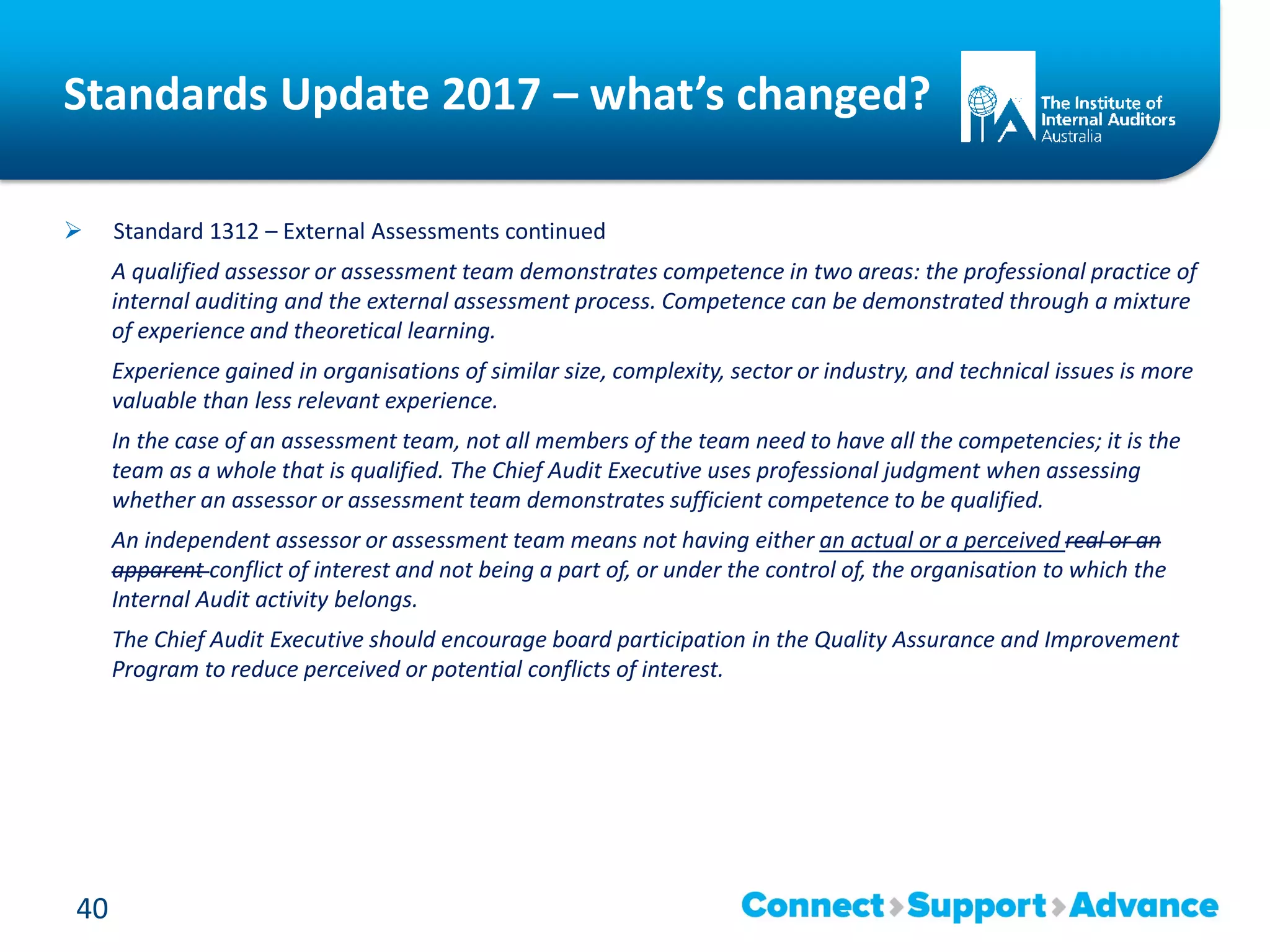 Standards Update 2017 – what’s changed?
 Standard 1312 – External Assessments continued
A qualified assessor or assessment team demonstrates competence in two areas: the professional practice of
internal auditing and the external assessment process. Competence can be demonstrated through a mixture
of experience and theoretical learning.
Experience gained in organisations of similar size, complexity, sector or industry, and technical issues is more
valuable than less relevant experience.
In the case of an assessment team, not all members of the team need to have all the competencies; it is the
team as a whole that is qualified. The Chief Audit Executive uses professional judgment when assessing
whether an assessor or assessment team demonstrates sufficient competence to be qualified.
An independent assessor or assessment team means not having either an actual or a perceived real or an
apparent conflict of interest and not being a part of, or under the control of, the organisation to which the
Internal Audit activity belongs.
The Chief Audit Executive should encourage board participation in the Quality Assurance and Improvement
Program to reduce perceived or potential conflicts of interest.
40
 