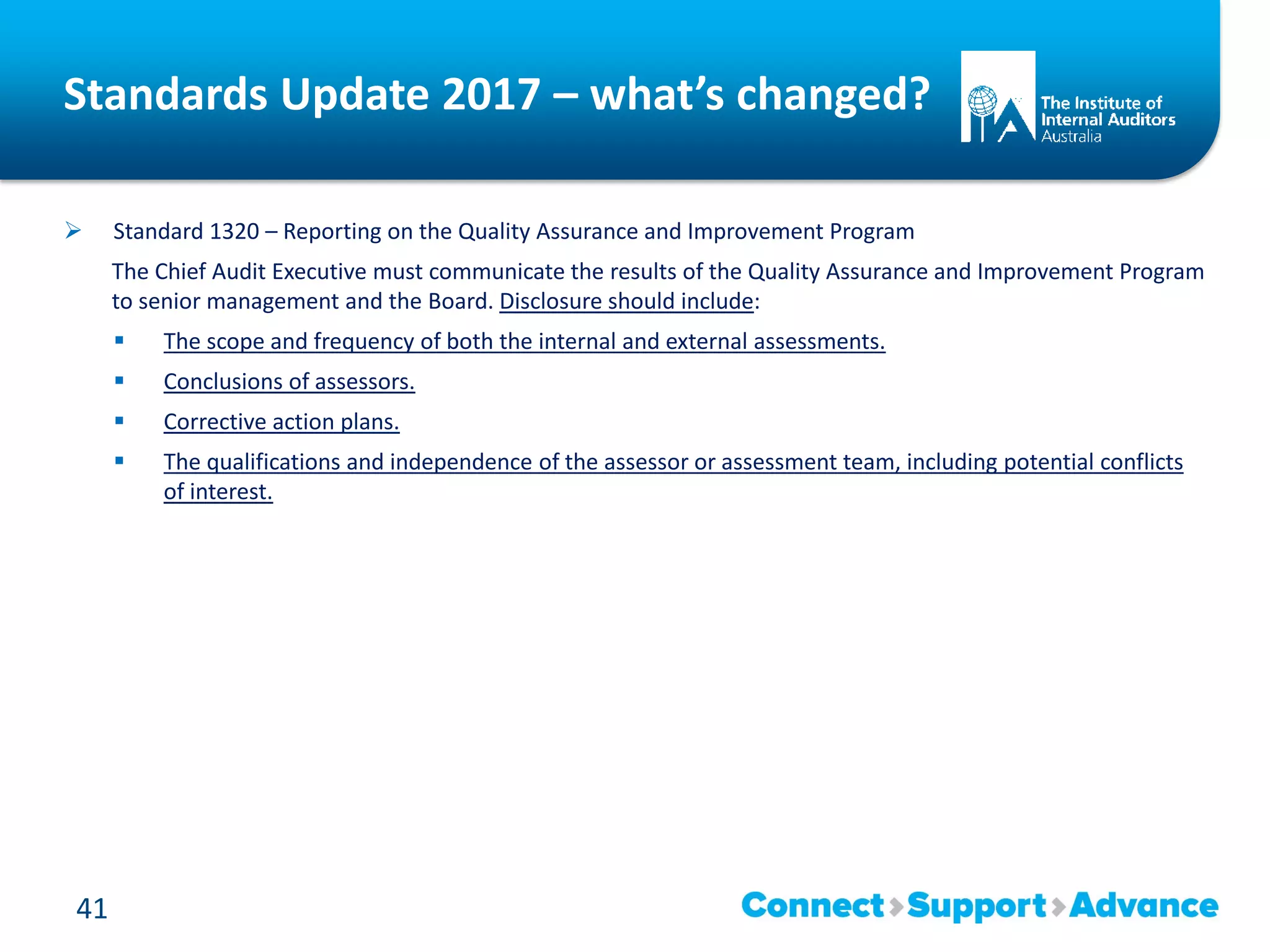 Standards Update 2017 – what’s changed?
 Standard 1320 – Reporting on the Quality Assurance and Improvement Program
The Chief Audit Executive must communicate the results of the Quality Assurance and Improvement Program
to senior management and the Board. Disclosure should include:
 The scope and frequency of both the internal and external assessments.
 Conclusions of assessors.
 Corrective action plans.
 The qualifications and independence of the assessor or assessment team, including potential conflicts
of interest.
41
 