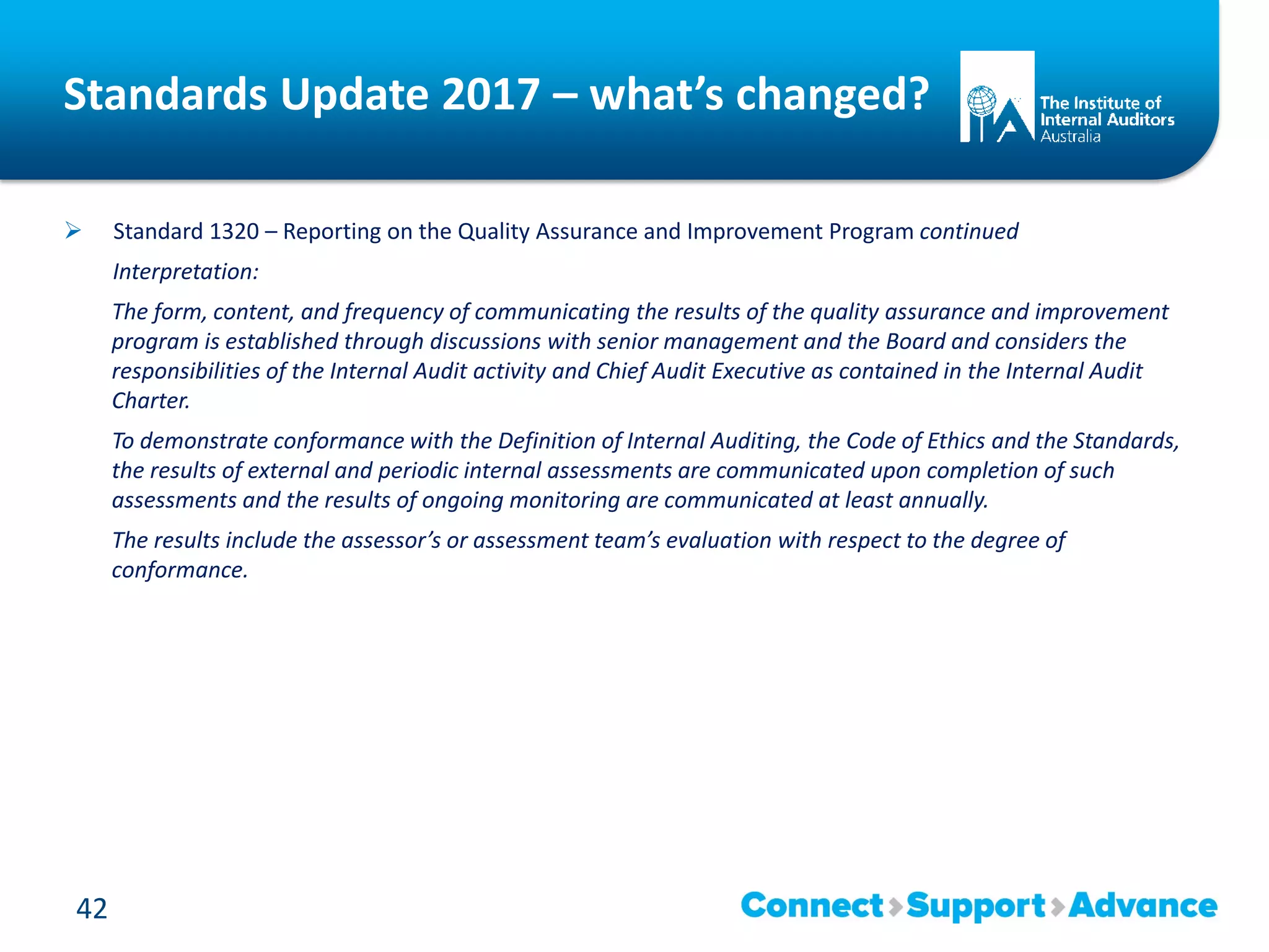 Standards Update 2017 – what’s changed?
 Standard 1320 – Reporting on the Quality Assurance and Improvement Program continued
Interpretation:
The form, content, and frequency of communicating the results of the quality assurance and improvement
program is established through discussions with senior management and the Board and considers the
responsibilities of the Internal Audit activity and Chief Audit Executive as contained in the Internal Audit
Charter.
To demonstrate conformance with the Definition of Internal Auditing, the Code of Ethics and the Standards,
the results of external and periodic internal assessments are communicated upon completion of such
assessments and the results of ongoing monitoring are communicated at least annually.
The results include the assessor’s or assessment team’s evaluation with respect to the degree of
conformance.
42
 