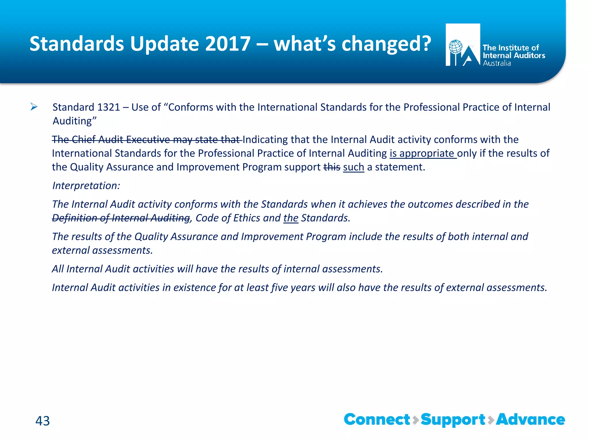 Standards Update 2017 – what’s changed?
 Standard 1321 – Use of “Conforms with the International Standards for the Professional Practice of Internal
Auditing”
The Chief Audit Executive may state that Indicating that the Internal Audit activity conforms with the
International Standards for the Professional Practice of Internal Auditing is appropriate only if the results of
the Quality Assurance and Improvement Program support this such a statement.
Interpretation:
The Internal Audit activity conforms with the Standards when it achieves the outcomes described in the
Definition of Internal Auditing, Code of Ethics and the Standards.
The results of the Quality Assurance and Improvement Program include the results of both internal and
external assessments.
All Internal Audit activities will have the results of internal assessments.
Internal Audit activities in existence for at least five years will also have the results of external assessments.
43
 