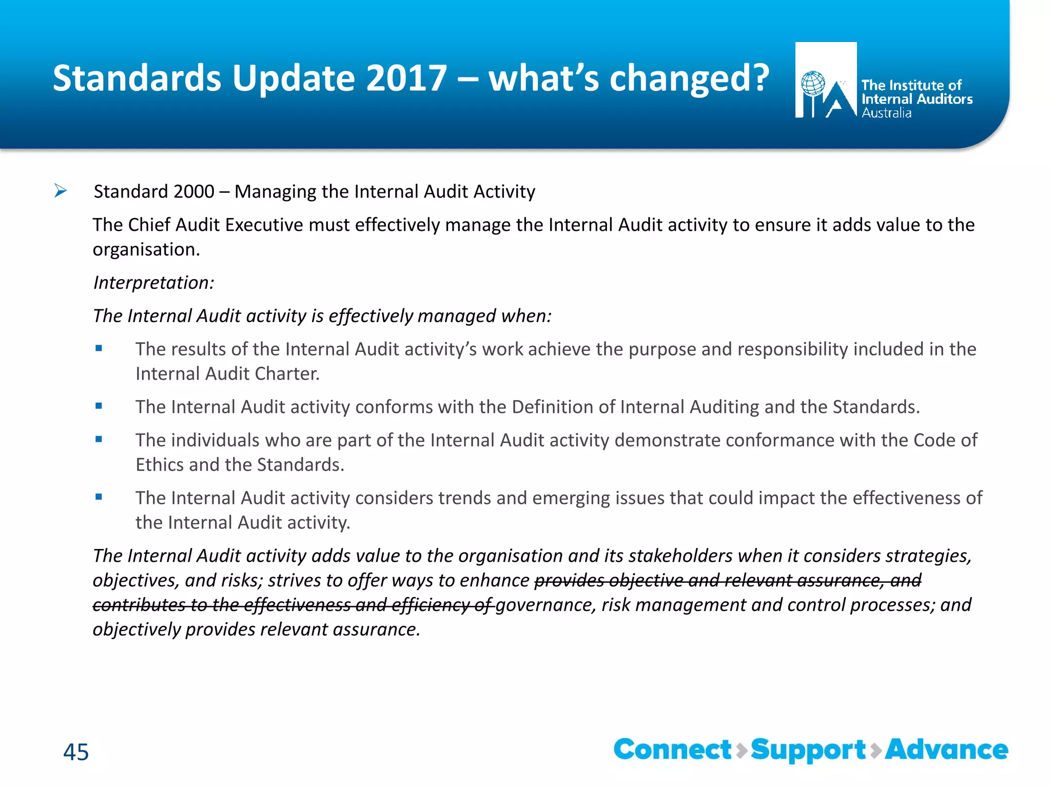 Standards Update 2017 – what’s changed?
 Standard 2000 – Managing the Internal Audit Activity
The Chief Audit Executive must effectively manage the Internal Audit activity to ensure it adds value to the
organisation.
Interpretation:
The Internal Audit activity is effectively managed when:
 The results of the Internal Audit activity’s work achieve the purpose and responsibility included in the
Internal Audit Charter.
 The Internal Audit activity conforms with the Definition of Internal Auditing and the Standards.
 The individuals who are part of the Internal Audit activity demonstrate conformance with the Code of
Ethics and the Standards.
 The Internal Audit activity considers trends and emerging issues that could impact the effectiveness of
the Internal Audit activity.
The Internal Audit activity adds value to the organisation and its stakeholders when it considers strategies,
objectives, and risks; strives to offer ways to enhance provides objective and relevant assurance, and
contributes to the effectiveness and efficiency of governance, risk management and control processes; and
objectively provides relevant assurance.
45
 