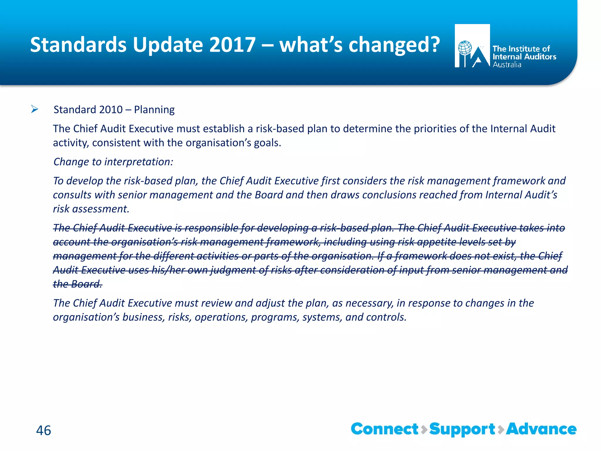 Standards Update 2017 – what’s changed?
 Standard 2010 – Planning
The Chief Audit Executive must establish a risk-based plan to determine the priorities of the Internal Audit
activity, consistent with the organisation’s goals.
Change to interpretation:
To develop the risk-based plan, the Chief Audit Executive first considers the risk management framework and
consults with senior management and the Board and then draws conclusions reached from Internal Audit’s
risk assessment.
The Chief Audit Executive is responsible for developing a risk-based plan. The Chief Audit Executive takes into
account the organisation’s risk management framework, including using risk appetite levels set by
management for the different activities or parts of the organisation. If a framework does not exist, the Chief
Audit Executive uses his/her own judgment of risks after consideration of input from senior management and
the Board.
The Chief Audit Executive must review and adjust the plan, as necessary, in response to changes in the
organisation’s business, risks, operations, programs, systems, and controls.
46
 