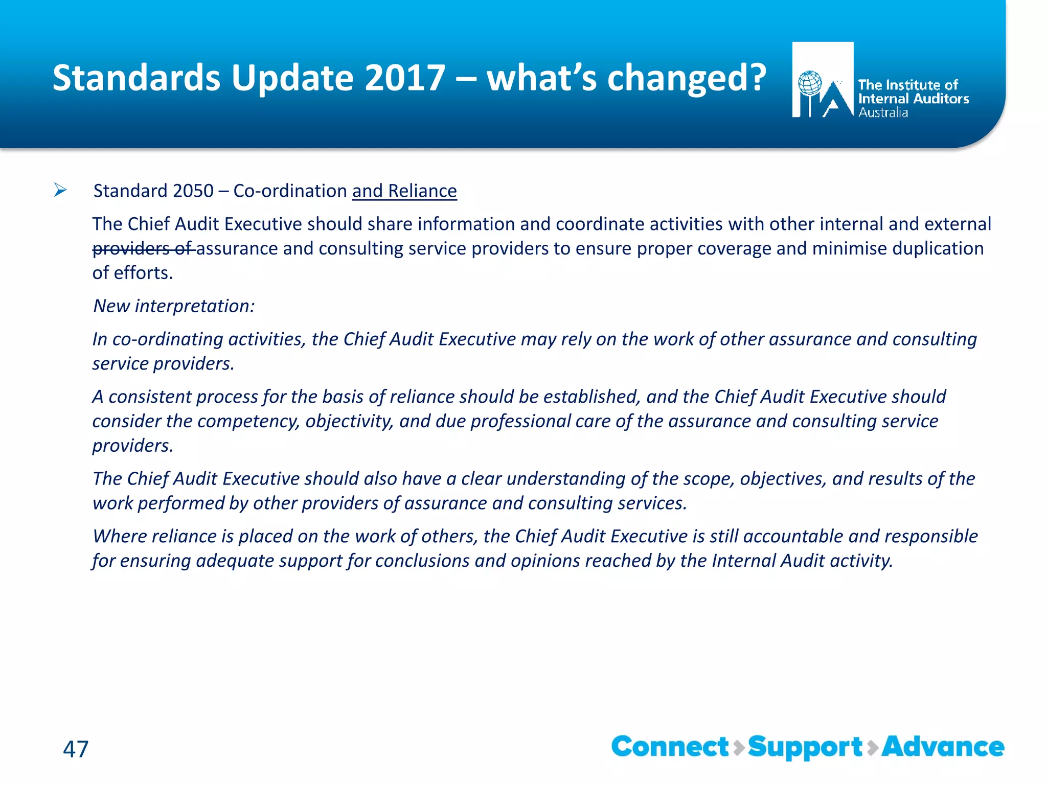 Standards Update 2017 – what’s changed?
 Standard 2050 – Co-ordination and Reliance
The Chief Audit Executive should share information and coordinate activities with other internal and external
providers of assurance and consulting service providers to ensure proper coverage and minimise duplication
of efforts.
New interpretation:
In co-ordinating activities, the Chief Audit Executive may rely on the work of other assurance and consulting
service providers.
A consistent process for the basis of reliance should be established, and the Chief Audit Executive should
consider the competency, objectivity, and due professional care of the assurance and consulting service
providers.
The Chief Audit Executive should also have a clear understanding of the scope, objectives, and results of the
work performed by other providers of assurance and consulting services.
Where reliance is placed on the work of others, the Chief Audit Executive is still accountable and responsible
for ensuring adequate support for conclusions and opinions reached by the Internal Audit activity.
47
 