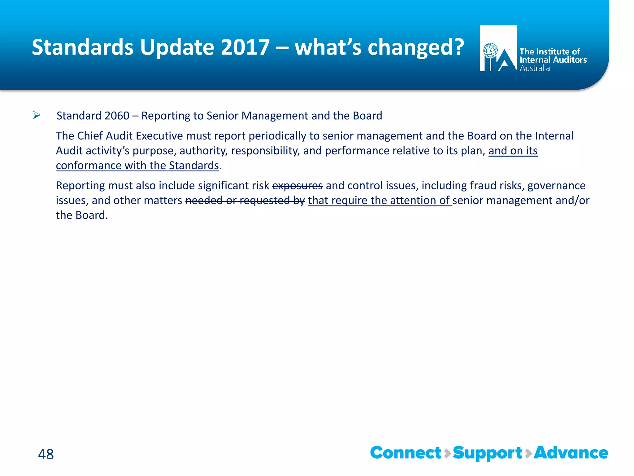 Standards Update 2017 – what’s changed?
 Standard 2060 – Reporting to Senior Management and the Board
The Chief Audit Executive must report periodically to senior management and the Board on the Internal
Audit activity’s purpose, authority, responsibility, and performance relative to its plan, and on its
conformance with the Standards.
Reporting must also include significant risk exposures and control issues, including fraud risks, governance
issues, and other matters needed or requested by that require the attention of senior management and/or
the Board.
48
 