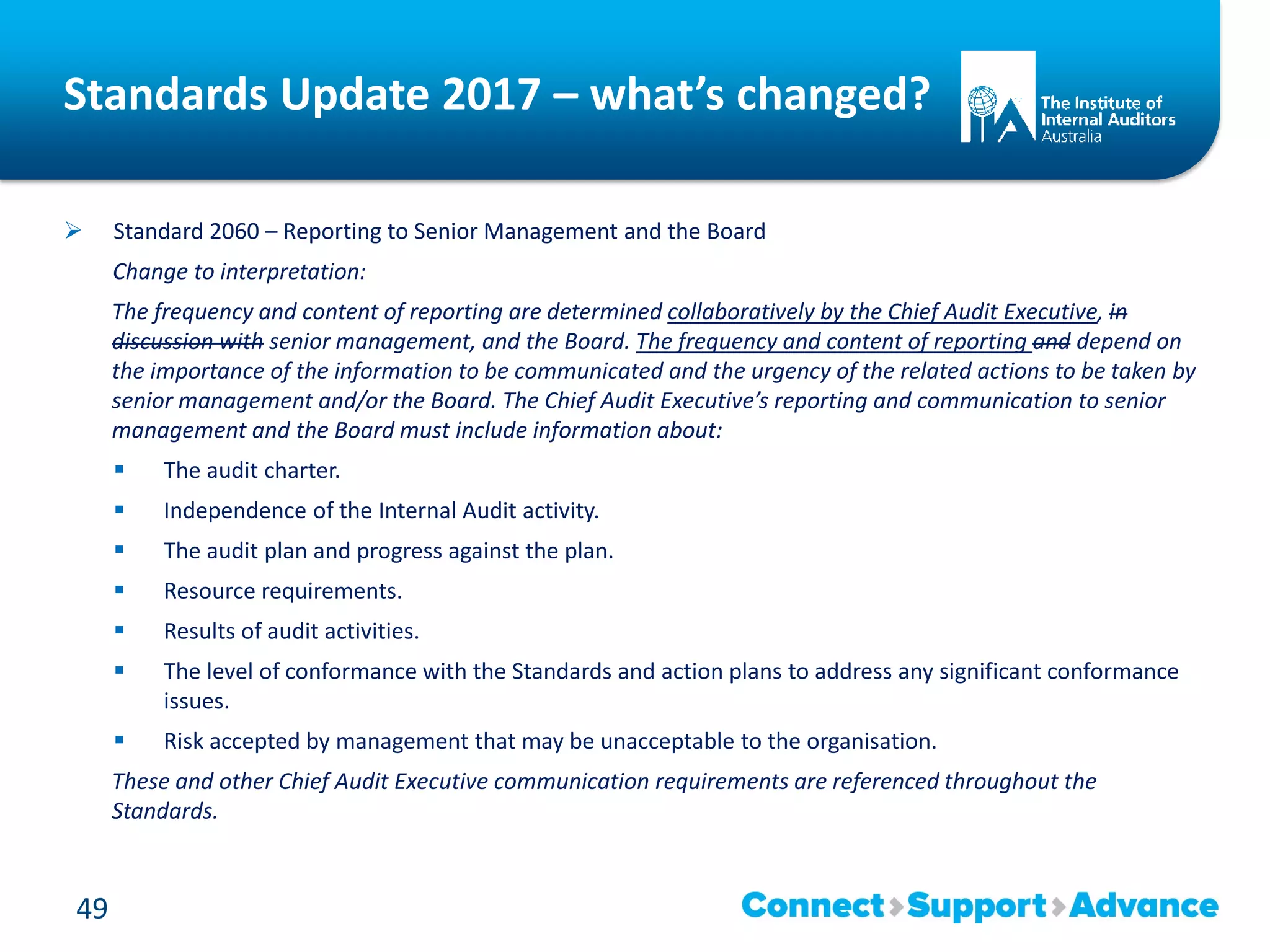 Standards Update 2017 – what’s changed?
 Standard 2060 – Reporting to Senior Management and the Board
Change to interpretation:
The frequency and content of reporting are determined collaboratively by the Chief Audit Executive, in
discussion with senior management, and the Board. The frequency and content of reporting and depend on
the importance of the information to be communicated and the urgency of the related actions to be taken by
senior management and/or the Board. The Chief Audit Executive’s reporting and communication to senior
management and the Board must include information about:
 The audit charter.
 Independence of the Internal Audit activity.
 The audit plan and progress against the plan.
 Resource requirements.
 Results of audit activities.
 The level of conformance with the Standards and action plans to address any significant conformance
issues.
 Risk accepted by management that may be unacceptable to the organisation.
These and other Chief Audit Executive communication requirements are referenced throughout the
Standards.
49
 