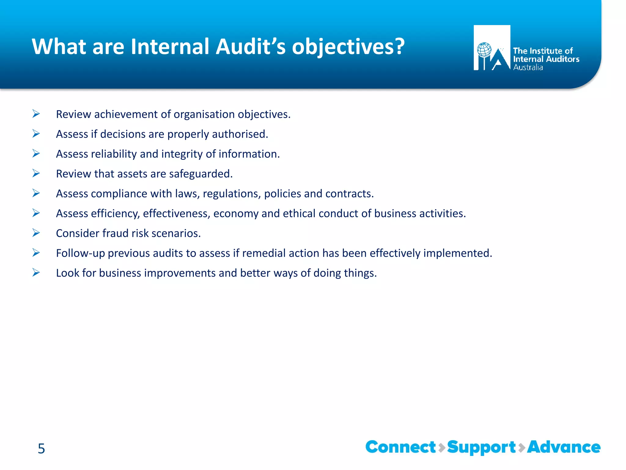 What are Internal Audit’s objectives?
 Review achievement of organisation objectives.
 Assess if decisions are properly authorised.
 Assess reliability and integrity of information.
 Review that assets are safeguarded.
 Assess compliance with laws, regulations, policies and contracts.
 Assess efficiency, effectiveness, economy and ethical conduct of business activities.
 Consider fraud risk scenarios.
 Follow-up previous audits to assess if remedial action has been effectively implemented.
 Look for business improvements and better ways of doing things.
5
 