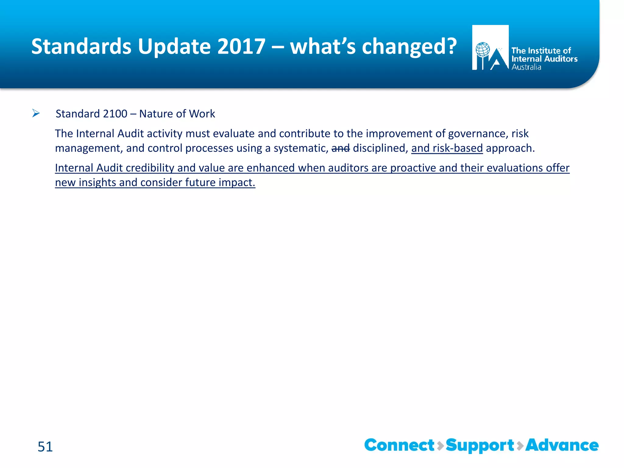Standards Update 2017 – what’s changed?
 Standard 2100 – Nature of Work
The Internal Audit activity must evaluate and contribute to the improvement of governance, risk
management, and control processes using a systematic, and disciplined, and risk-based approach.
Internal Audit credibility and value are enhanced when auditors are proactive and their evaluations offer
new insights and consider future impact.
51
 