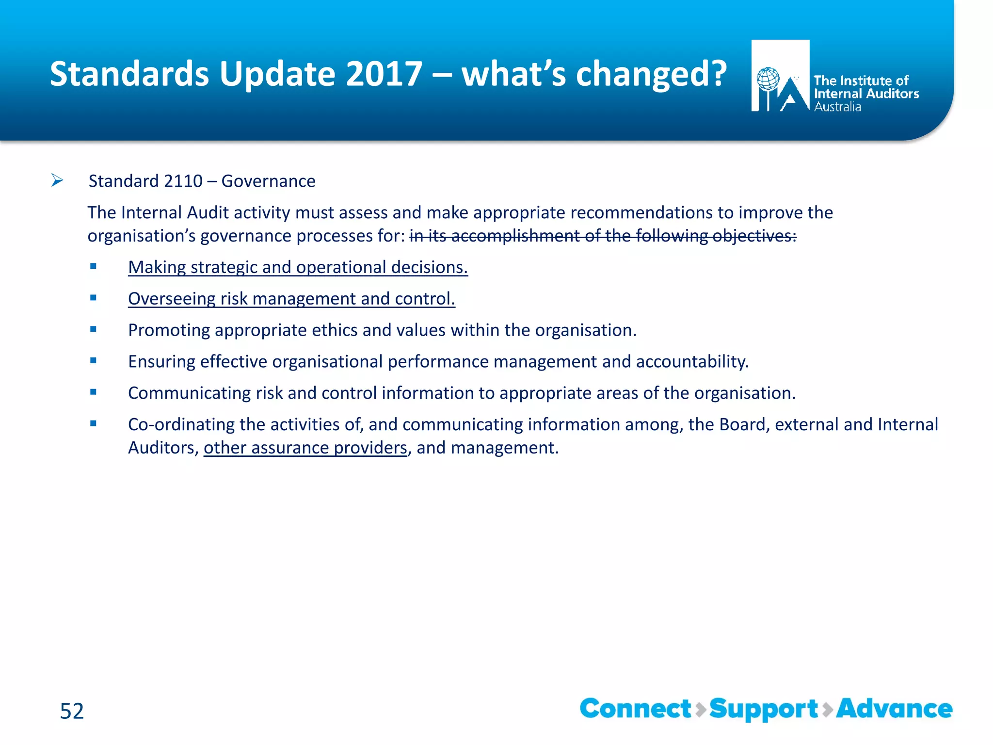Standards Update 2017 – what’s changed?
 Standard 2110 – Governance
The Internal Audit activity must assess and make appropriate recommendations to improve the
organisation’s governance processes for: in its accomplishment of the following objectives:
 Making strategic and operational decisions.
 Overseeing risk management and control.
 Promoting appropriate ethics and values within the organisation.
 Ensuring effective organisational performance management and accountability.
 Communicating risk and control information to appropriate areas of the organisation.
 Co-ordinating the activities of, and communicating information among, the Board, external and Internal
Auditors, other assurance providers, and management.
52
 