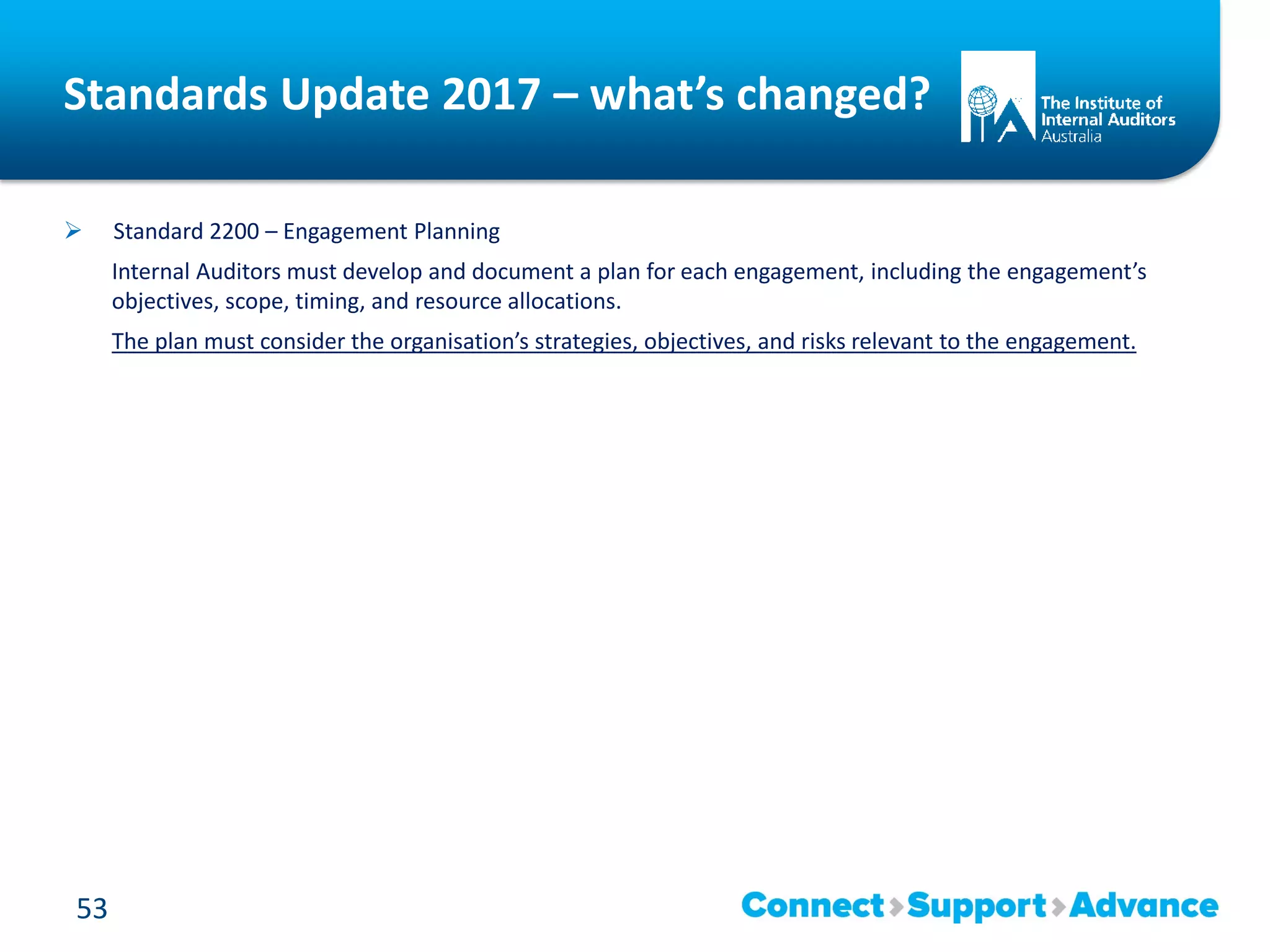 Standards Update 2017 – what’s changed?
 Standard 2200 – Engagement Planning
Internal Auditors must develop and document a plan for each engagement, including the engagement’s
objectives, scope, timing, and resource allocations.
The plan must consider the organisation’s strategies, objectives, and risks relevant to the engagement.
53
 