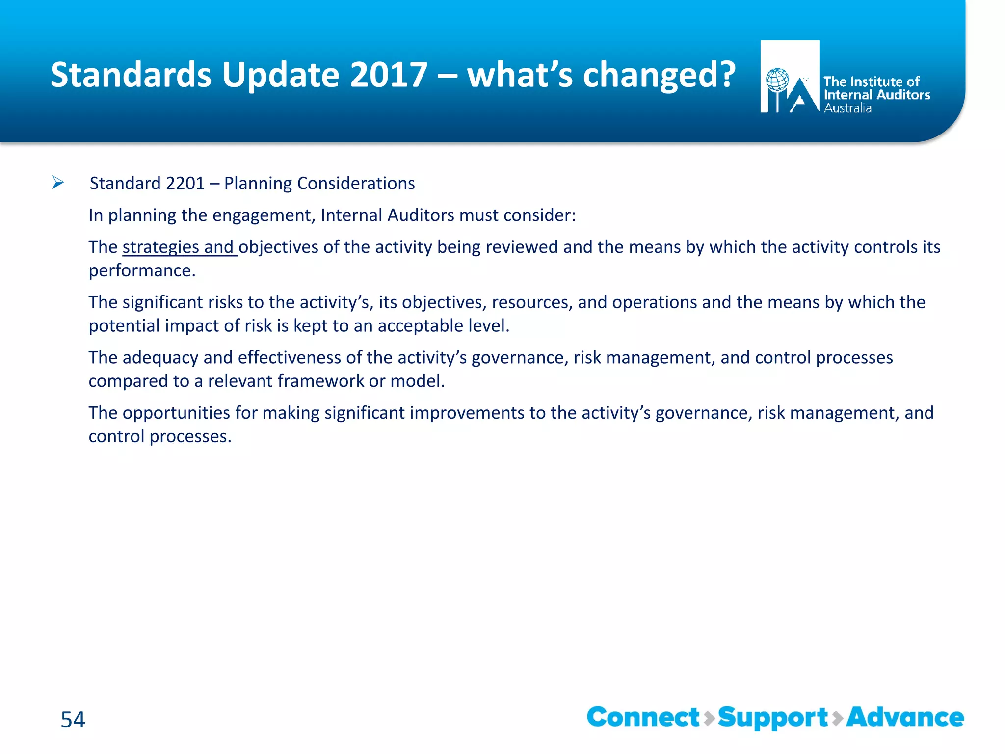 Standards Update 2017 – what’s changed?
 Standard 2201 – Planning Considerations
In planning the engagement, Internal Auditors must consider:
The strategies and objectives of the activity being reviewed and the means by which the activity controls its
performance.
The significant risks to the activity’s, its objectives, resources, and operations and the means by which the
potential impact of risk is kept to an acceptable level.
The adequacy and effectiveness of the activity’s governance, risk management, and control processes
compared to a relevant framework or model.
The opportunities for making significant improvements to the activity’s governance, risk management, and
control processes.
54
 