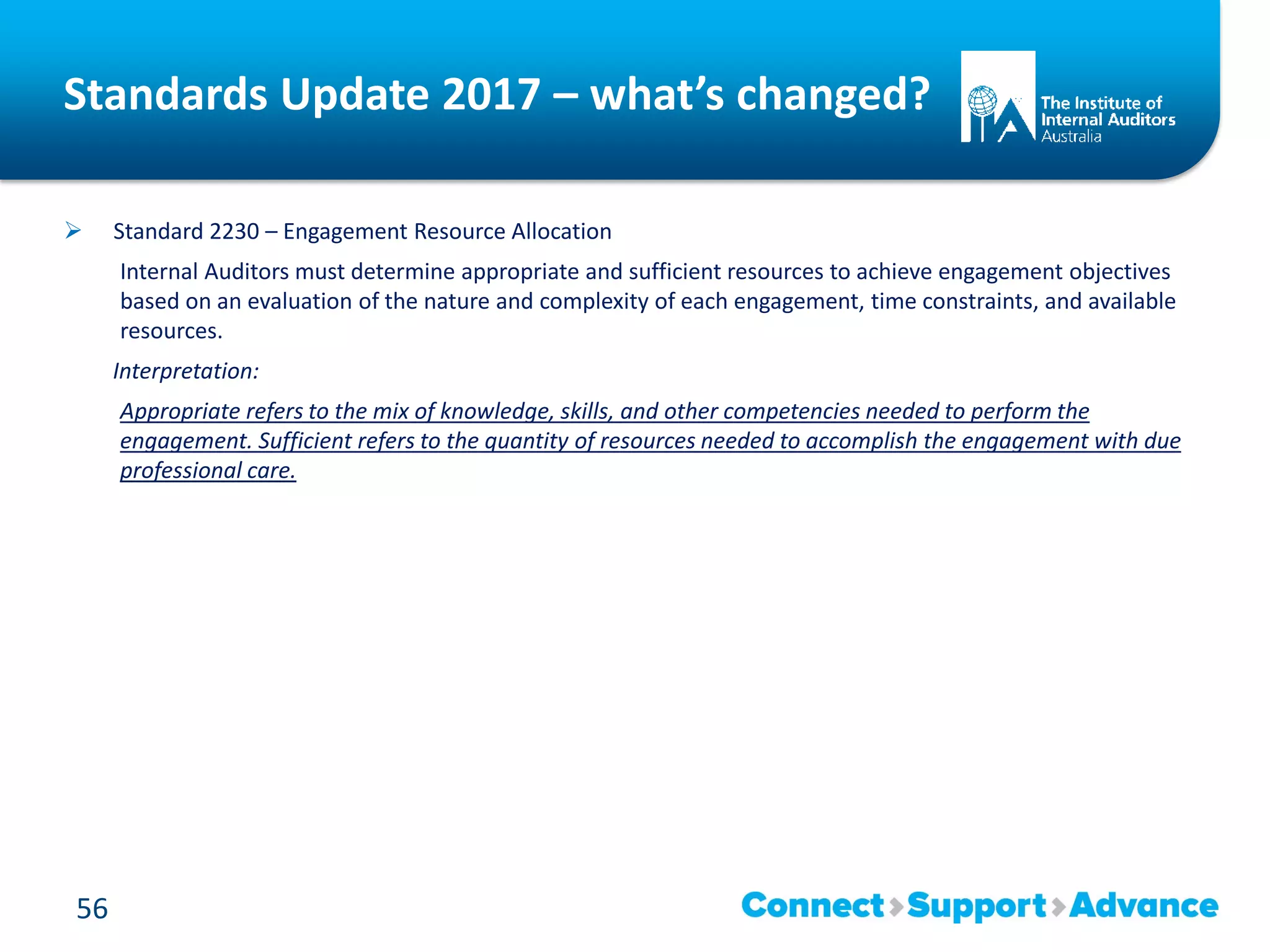 Standards Update 2017 – what’s changed?
 Standard 2230 – Engagement Resource Allocation
Internal Auditors must determine appropriate and sufficient resources to achieve engagement objectives
based on an evaluation of the nature and complexity of each engagement, time constraints, and available
resources.
Interpretation:
Appropriate refers to the mix of knowledge, skills, and other competencies needed to perform the
engagement. Sufficient refers to the quantity of resources needed to accomplish the engagement with due
professional care.
56
 