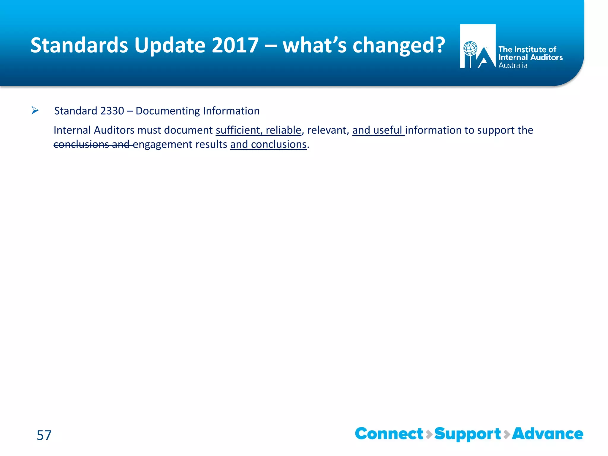 Standards Update 2017 – what’s changed?
 Standard 2330 – Documenting Information
Internal Auditors must document sufficient, reliable, relevant, and useful information to support the
conclusions and engagement results and conclusions.
57
 