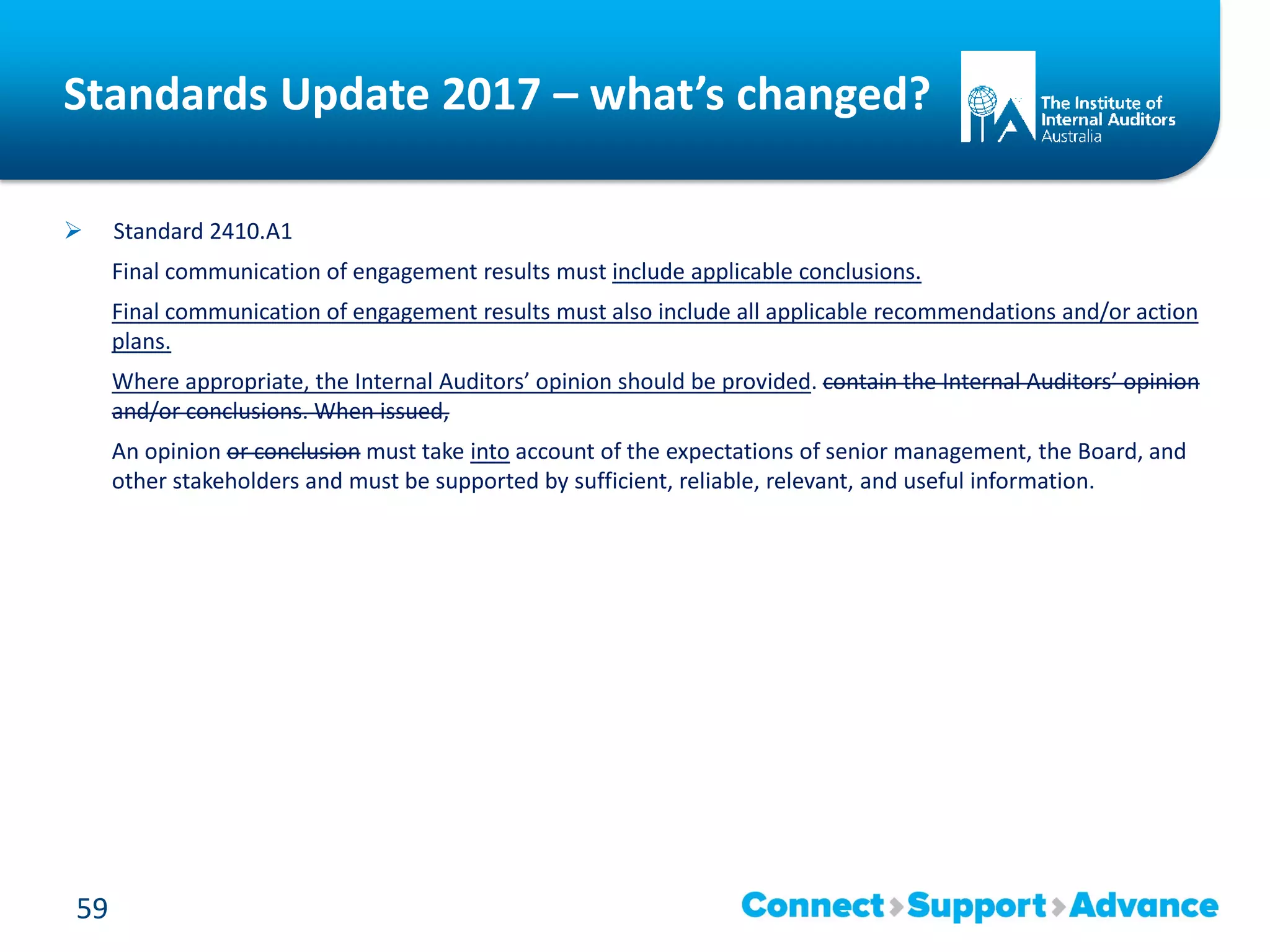 Standards Update 2017 – what’s changed?
 Standard 2410.A1
Final communication of engagement results must include applicable conclusions.
Final communication of engagement results must also include all applicable recommendations and/or action
plans.
Where appropriate, the Internal Auditors’ opinion should be provided. contain the Internal Auditors’ opinion
and/or conclusions. When issued,
An opinion or conclusion must take into account of the expectations of senior management, the Board, and
other stakeholders and must be supported by sufficient, reliable, relevant, and useful information.
59
 