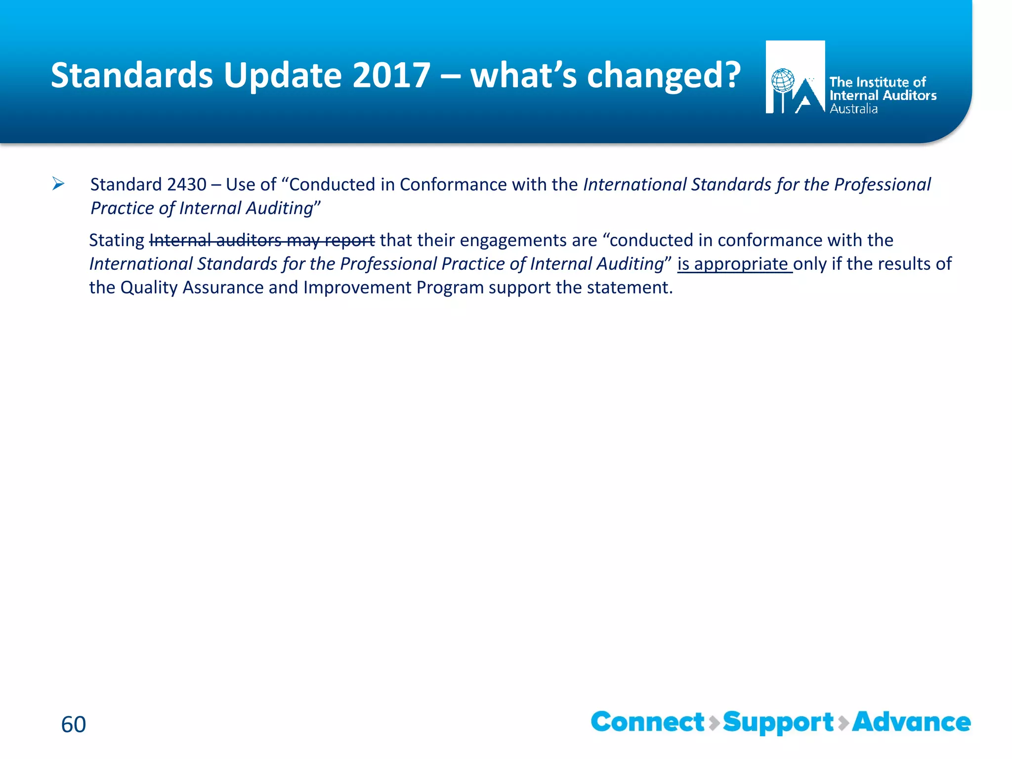 Standards Update 2017 – what’s changed?
 Standard 2430 – Use of “Conducted in Conformance with the International Standards for the Professional
Practice of Internal Auditing”
Stating Internal auditors may report that their engagements are “conducted in conformance with the
International Standards for the Professional Practice of Internal Auditing” is appropriate only if the results of
the Quality Assurance and Improvement Program support the statement.
60
 